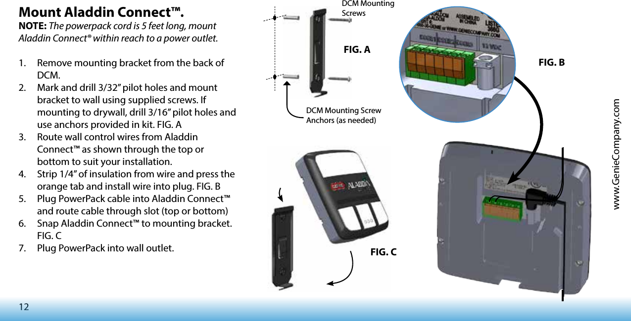 12www.GenieCompany.comMount Aladdin Connect™.NOTE: The powerpack cord is 5 feet long, mount Aladdin Connect® within reach to a power outlet.1.  Remove mounting bracket from the back of DCM.2.  Mark and drill 3/32” pilot holes and mount bracket to wall using supplied screws. If mounting to drywall, drill 3/16” pilot holes and use anchors provided in kit. FIG. A3.  Route wall control wires from Aladdin Connect™ as shown through the top or bottom to suit your installation. 4.  Strip 1/4” of insulation from wire and press the orange tab and install wire into plug. FIG. B5.  Plug PowerPack cable into Aladdin Connect™ and route cable through slot (top or bottom)6.  Snap Aladdin Connect™ to mounting bracket. FIG. C7.  Plug PowerPack into wall outlet. FIG. AFIG. BFIG. CDCM Mounting ScrewsDCM Mounting Screw Anchors (as needed)