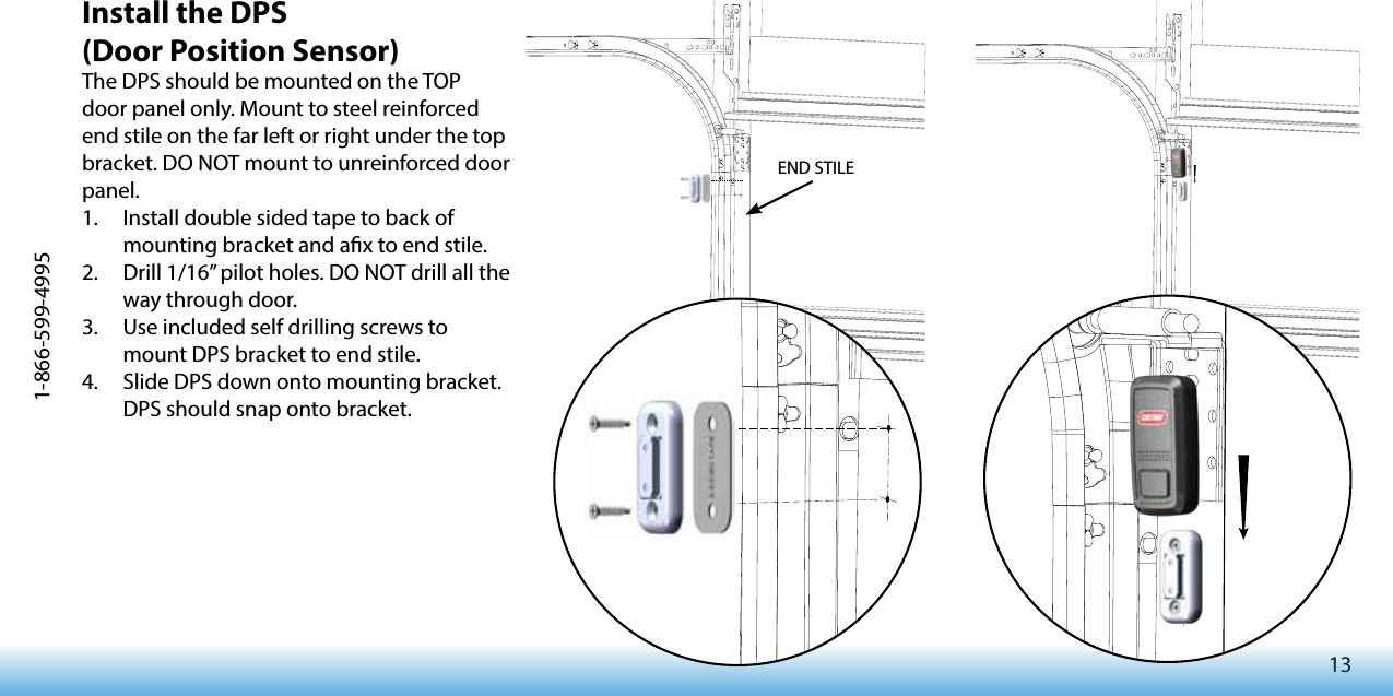 131-866-599-4995Install the DPS (Door Position Sensor)The DPS should be mounted on the TOP door panel only. Mount to steel reinforced end stile on the far left or right under the top bracket. DO NOT mount to unreinforced door panel.1.  Install double sided tape to back of mounting bracket and ax to end stile.2.  Drill 1/16” pilot holes. DO NOT drill all the way through door.3.  Use included self drilling screws to mount DPS bracket to end stile.4.  Slide DPS down onto mounting bracket. DPS should snap onto bracket.END STILE