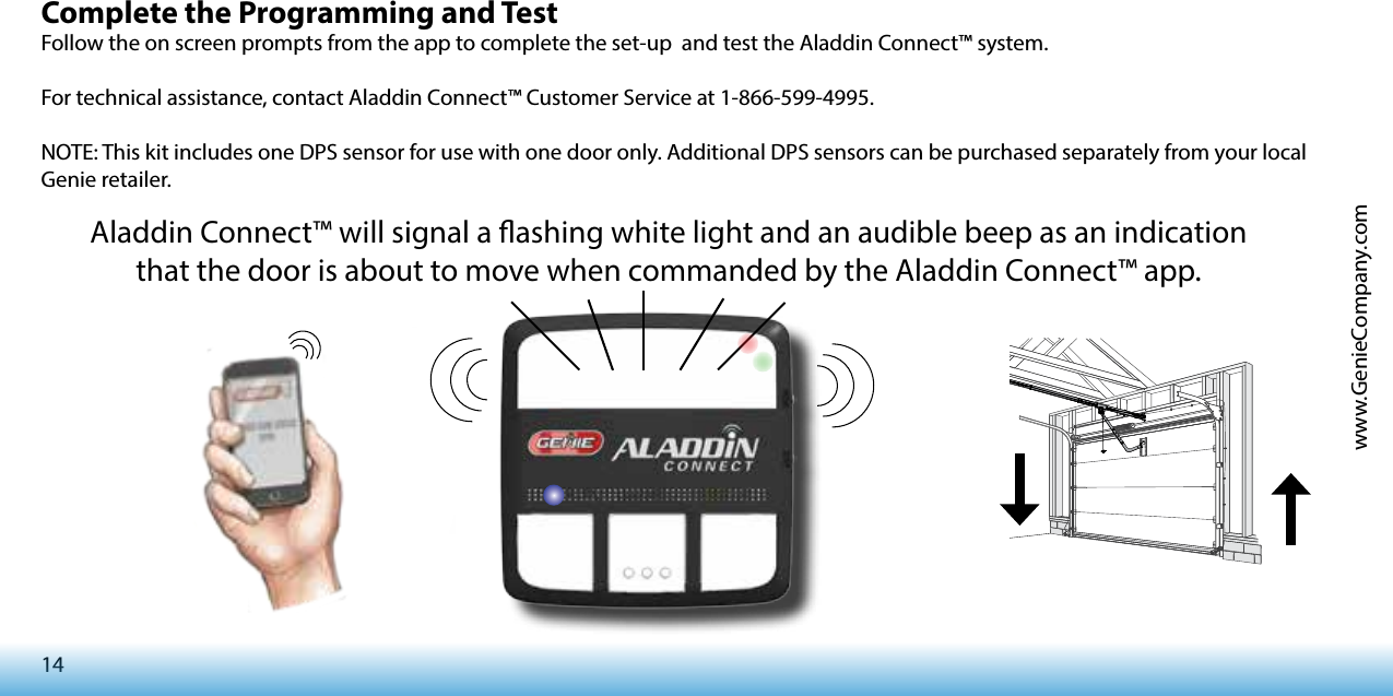 14www.GenieCompany.comComplete the Programming and Test Follow the on screen prompts from the app to complete the set-up  and test the Aladdin Connect™ system.For technical assistance, contact Aladdin Connect™ Customer Service at 1-866-599-4995.NOTE: This kit includes one DPS sensor for use with one door only. Additional DPS sensors can be purchased separately from your local Genie retailer.Aladdin Connect™ will signal a ashing white light and an audible beep as an indication that the door is about to move when commanded by the Aladdin Connect™ app.