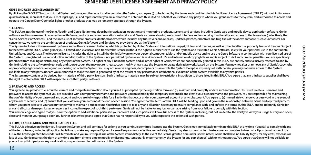 16www.GenieCompany.comGENIE END USER LICENSE AGREEMENT AND PRIVACY POLICYGENIE END USER LICENSE AGREEMENT By clicking the “ACCEPT” button to install System software, or otherwise installing or using the System, you agree (i) to be bound by the terms and conditions in this End User License Agreement (“EULA”) without limitation or qualication, (ii) represent that you are of legal age, (iii) and represent that you are authorized to enter into this EULA on behalf of yourself and any party to whom you grant access to the System, and authorized to access and operate the Garage Door Opener(s), lights or other products that may be remotely operated through the System. 1. LICENSE.This EULA relates the use of the Genie Aladdin and Genie-Net remote door/barrier activation, operation and monitoring products, systems and services, including Genie web and mobile device application software, Genie software and rmware used in connection with Genie products and communications networks, and Genie software allowing web-based interface and underlying functionality and access to Genie services (collectively, the “Genie Services” or “Services”) and the licensure of software products identied above, which includes any future versions, releases, updates, patches, error xes and bug xes of the above software (“Genie Software”). For convenience, we refer to the combination of products, Genie Software, and Services we provide to you as the “System”.The System includes software owned by Genie and software licensed to Genie, which is protected by United States and international copyright laws and treaties, as well as other intellectual property laws and treaties. Subject to the terms of this EULA, Genie grants you a limited, non-exclusive, non-transferable license (without the right to sublicense) to use the System, and its related Genie Software, solely for your personal use in the continental United States and Canada. The foregoing license includes the right to install the Genie Software on your personal computer, tablet and/or mobile device and to use the Genie Software in conjunction with your licensed use of the System. Unregistered use, reproduction and distribution of the System is not permitted by Genie and is in violation of U.S. and international copyright laws and is subject to civil and criminal penalties. You are specically prohibited from making or distributing any copies of the System. All rights of any kind in the System and all other rights of Genie, which are not expressly granted in this EULA, are entirely and exclusively reserved to and by Genie (including the software object code and source code). You may not rent, lease, copy, modify, or translate the System, or create derivative works based on the System. You may not alter or remove any of Genie’s copyright or proprietary rights notices or legends appearing on or in the System. You may not reverse engineer, decompile or disassemble the System. Except as expressly set forth herein, you may not make access to the System available to any third party, nor are you authorized to make the output generated by or the results of any performance or functional evaluation of the System available to any third parties.The System may contain or be derived from materials of third party licensors. Such third party materials may be subject to restrictions in addition to those listed in this EULA. You agree that any third party supplier shall have the right to enforce this EULA with respect to such third party’s software. 2. PASSWORD AND ACCESS.You agree to: (a) provide true, accurate, current and complete information about yourself as prompted by the registration form and (b) maintain and promptly update such information. You must create a username and password to access the System. If you are provided with a temporary username and password you must modify the temporary credentials and create your own username and password. You are responsible for maintaining the condentiality of your password and account and you are fully responsible for all activities that occur under your password, account or any subaccount. You agree to (a) immediately change your password in the event of any breach of security, and (b) ensure that you exit from your account at the end of each session. You agree that the terms of this EULA will be binding upon and govern the relationship between Genie and any third party to whom you grant access to your account or permit to maintain a subaccount. You further agree to take any and all action necessary to ensure compliance with, and enforce the terms of, this EULA, and to indemnify Genie for any and all costs, damages, losses or expenses incurred in respect of such third party user. Genie will not be liable for any loss or damage arising from your failure to comply with this Section.You acknowledge and agree that you have the option to add additional parties to your account and such parties will have full access to the System, including, but not limited to, the ability to view your usage history and open, close and monitor your garage door. You further acknowledge and agree that Genie has no responsibility to you with respect to the actions of such parties. 3. TERM; CANCELLATION AND MODIFICATION; FEES. This EULA is eective on the day you rst use the System and will continue for so long as you continue permitted licensed use the System. Genie may immediately terminate this EULA at any time if you fail to comply with any of the terms hereof, including (if applicable) failure to make any required System License Fee payments, eective immediately. Genie may also suspend or terminate a user account due to inactivity. Upon termination of this EULA, the license granted hereunder will terminate and you must stop all use of the System immediately. In the event the license granted hereunder is terminated, Genie shall have no liability to you for any costs, expenses or loss of use.  Genie reserves the right at any time and from time to time to modify or discontinue, temporarily or permanently, the System (or any part thereof) with or without notice. You agree that Genie will not be liable to you or to any third party for any modication, suspension or discontinuance of the System. 