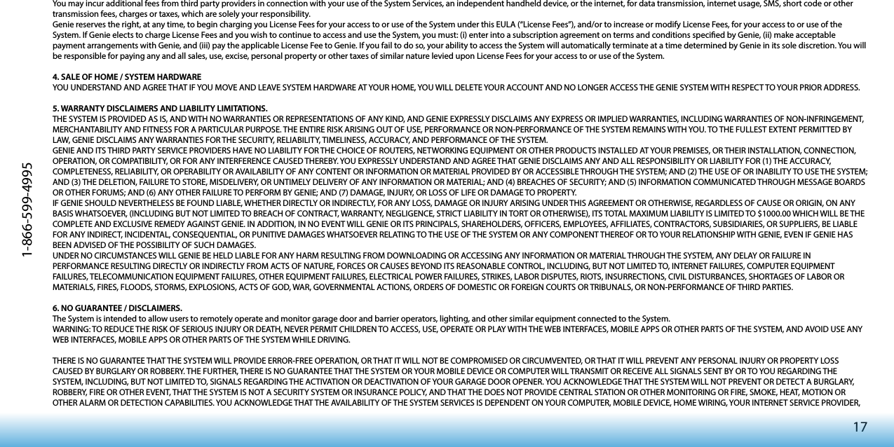 171-866-599-4995You may incur additional fees from third party providers in connection with your use of the System Services, an independent handheld device, or the internet, for data transmission, internet usage, SMS, short code or other transmission fees, charges or taxes, which are solely your responsibility. Genie reserves the right, at any time, to begin charging you License Fees for your access to or use of the System under this EULA (“License Fees”), and/or to increase or modify License Fees, for your access to or use of the System. If Genie elects to charge License Fees and you wish to continue to access and use the System, you must: (i) enter into a subscription agreement on terms and conditions specied by Genie, (ii) make acceptable payment arrangements with Genie, and (iii) pay the applicable License Fee to Genie. If you fail to do so, your ability to access the System will automatically terminate at a time determined by Genie in its sole discretion. You will be responsible for paying any and all sales, use, excise, personal property or other taxes of similar nature levied upon License Fees for your access to or use of the System. 4. SALE OF HOME / SYSTEM HARDWAREYOU UNDERSTAND AND AGREE THAT IF YOU MOVE AND LEAVE SYSTEM HARDWARE AT YOUR HOME, YOU WILL DELETE YOUR ACCOUNT AND NO LONGER ACCESS THE GENIE SYSTEM WITH RESPECT TO YOUR PRIOR ADDRESS.5. WARRANTY DISCLAIMERS AND LIABILITY LIMITATIONS.THE SYSTEM IS PROVIDED AS IS, AND WITH NO WARRANTIES OR REPRESENTATIONS OF ANY KIND, AND GENIE EXPRESSLY DISCLAIMS ANY EXPRESS OR IMPLIED WARRANTIES, INCLUDING WARRANTIES OF NON-INFRINGEMENT, MERCHANTABILITY AND FITNESS FOR A PARTICULAR PURPOSE. THE ENTIRE RISK ARISING OUT OF USE, PERFORMANCE OR NON-PERFORMANCE OF THE SYSTEM REMAINS WITH YOU. TO THE FULLEST EXTENT PERMITTED BY LAW, GENIE DISCLAIMS ANY WARRANTIES FOR THE SECURITY, RELIABILITY, TIMELINESS, ACCURACY, AND PERFORMANCE OF THE SYSTEM. GENIE AND ITS THIRD PARTY SERVICE PROVIDERS HAVE NO LIABILITY FOR THE CHOICE OF ROUTERS, NETWORKING EQUIPMENT OR OTHER PRODUCTS INSTALLED AT YOUR PREMISES, OR THEIR INSTALLATION, CONNECTION, OPERATION, OR COMPATIBILITY, OR FOR ANY INTERFERENCE CAUSED THEREBY. YOU EXPRESSLY UNDERSTAND AND AGREE THAT GENIE DISCLAIMS ANY AND ALL RESPONSIBILITY OR LIABILITY FOR (1) THE ACCURACY, COMPLETENESS, RELIABILITY, OR OPERABILITY OR AVAILABILITY OF ANY CONTENT OR INFORMATION OR MATERIAL PROVIDED BY OR ACCESSIBLE THROUGH THE SYSTEM; AND (2) THE USE OF OR INABILITY TO USE THE SYSTEM; AND (3) THE DELETION, FAILURE TO STORE, MISDELIVERY, OR UNTIMELY DELIVERY OF ANY INFORMATION OR MATERIAL; AND (4) BREACHES OF SECURITY; AND (5) INFORMATION COMMUNICATED THROUGH MESSAGE BOARDS OR OTHER FORUMS; AND (6) ANY OTHER FAILURE TO PERFORM BY GENIE; AND (7) DAMAGE, INJURY, OR LOSS OF LIFE OR DAMAGE TO PROPERTY. IF GENIE SHOULD NEVERTHELESS BE FOUND LIABLE, WHETHER DIRECTLY OR INDIRECTLY, FOR ANY LOSS, DAMAGE OR INJURY ARISING UNDER THIS AGREEMENT OR OTHERWISE, REGARDLESS OF CAUSE OR ORIGIN, ON ANY BASIS WHATSOEVER, (INCLUDING BUT NOT LIMITED TO BREACH OF CONTRACT, WARRANTY, NEGLIGENCE, STRICT LIABILITY IN TORT OR OTHERWISE), ITS TOTAL MAXIMUM LIABILITY IS LIMITED TO $1000.00 WHICH WILL BE THE COMPLETE AND EXCLUSIVE REMEDY AGAINST GENIE. IN ADDITION, IN NO EVENT WILL GENIE OR ITS PRINCIPALS, SHAREHOLDERS, OFFICERS, EMPLOYEES, AFFILIATES, CONTRACTORS, SUBSIDIARIES, OR SUPPLIERS, BE LIABLE FOR ANY INDIRECT, INCIDENTAL, CONSEQUENTIAL, OR PUNITIVE DAMAGES WHATSOEVER RELATING TO THE USE OF THE SYSTEM OR ANY COMPONENT THEREOF OR TO YOUR RELATIONSHIP WITH GENIE, EVEN IF GENIE HAS BEEN ADVISED OF THE POSSIBILITY OF SUCH DAMAGES. UNDER NO CIRCUMSTANCES WILL GENIE BE HELD LIABLE FOR ANY HARM RESULTING FROM DOWNLOADING OR ACCESSING ANY INFORMATION OR MATERIAL THROUGH THE SYSTEM, ANY DELAY OR FAILURE IN PERFORMANCE RESULTING DIRECTLY OR INDIRECTLY FROM ACTS OF NATURE, FORCES OR CAUSES BEYOND ITS REASONABLE CONTROL, INCLUDING, BUT NOT LIMITED TO, INTERNET FAILURES, COMPUTER EQUIPMENT FAILURES, TELECOMMUNICATION EQUIPMENT FAILURES, OTHER EQUIPMENT FAILURES, ELECTRICAL POWER FAILURES, STRIKES, LABOR DISPUTES, RIOTS, INSURRECTIONS, CIVIL DISTURBANCES, SHORTAGES OF LABOR OR MATERIALS, FIRES, FLOODS, STORMS, EXPLOSIONS, ACTS OF GOD, WAR, GOVERNMENTAL ACTIONS, ORDERS OF DOMESTIC OR FOREIGN COURTS OR TRIBUNALS, OR NON-PERFORMANCE OF THIRD PARTIES.6. NO GUARANTEE / DISCLAIMERS.The System is intended to allow users to remotely operate and monitor garage door and barrier operators, lighting, and other similar equipment connected to the System. WARNING: TO REDUCE THE RISK OF SERIOUS INJURY OR DEATH, NEVER PERMIT CHILDREN TO ACCESS, USE, OPERATE OR PLAY WITH THE WEB INTERFACES, MOBILE APPS OR OTHER PARTS OF THE SYSTEM, AND AVOID USE ANY WEB INTERFACES, MOBILE APPS OR OTHER PARTS OF THE SYSTEM WHILE DRIVING.THERE IS NO GUARANTEE THAT THE SYSTEM WILL PROVIDE ERROR-FREE OPERATION, OR THAT IT WILL NOT BE COMPROMISED OR CIRCUMVENTED, OR THAT IT WILL PREVENT ANY PERSONAL INJURY OR PROPERTY LOSS CAUSED BY BURGLARY OR ROBBERY. THE FURTHER, THERE IS NO GUARANTEE THAT THE SYSTEM OR YOUR MOBILE DEVICE OR COMPUTER WILL TRANSMIT OR RECEIVE ALL SIGNALS SENT BY OR TO YOU REGARDING THE SYSTEM, INCLUDING, BUT NOT LIMITED TO, SIGNALS REGARDING THE ACTIVATION OR DEACTIVATION OF YOUR GARAGE DOOR OPENER. YOU ACKNOWLEDGE THAT THE SYSTEM WILL NOT PREVENT OR DETECT A BURGLARY, ROBBERY, FIRE OR OTHER EVENT, THAT THE SYSTEM IS NOT A SECURITY SYSTEM OR INSURANCE POLICY, AND THAT THE DOES NOT PROVIDE CENTRAL STATION OR OTHER MONITORING OR FIRE, SMOKE, HEAT, MOTION OR OTHER ALARM OR DETECTION CAPABILITIES. YOU ACKNOWLEDGE THAT THE AVAILABILITY OF THE SYSTEM SERVICES IS DEPENDENT ON YOUR COMPUTER, MOBILE DEVICE, HOME WIRING, YOUR INTERNET SERVICE PROVIDER, 