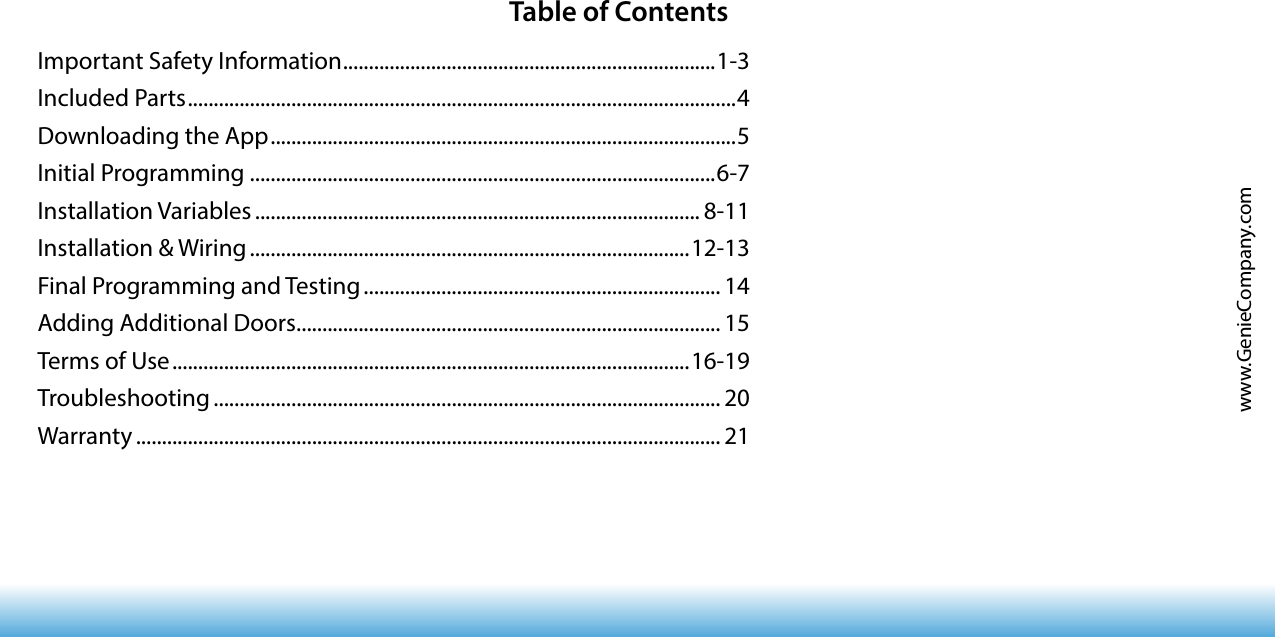 www.GenieCompany.comTable of ContentsImportant Safety Information ........................................................................ 1-3Included Parts .......................................................................................................... 4Downloading the App ..........................................................................................5Initial Programming ..........................................................................................6-7Installation Variables ...................................................................................... 8-11Installation &amp; Wiring .....................................................................................12-13Final Programming and Testing ..................................................................... 14Adding Additional Doors .................................................................................. 15Terms of Use ....................................................................................................16-19Troubleshooting .................................................................................................. 20Warranty ................................................................................................................. 21