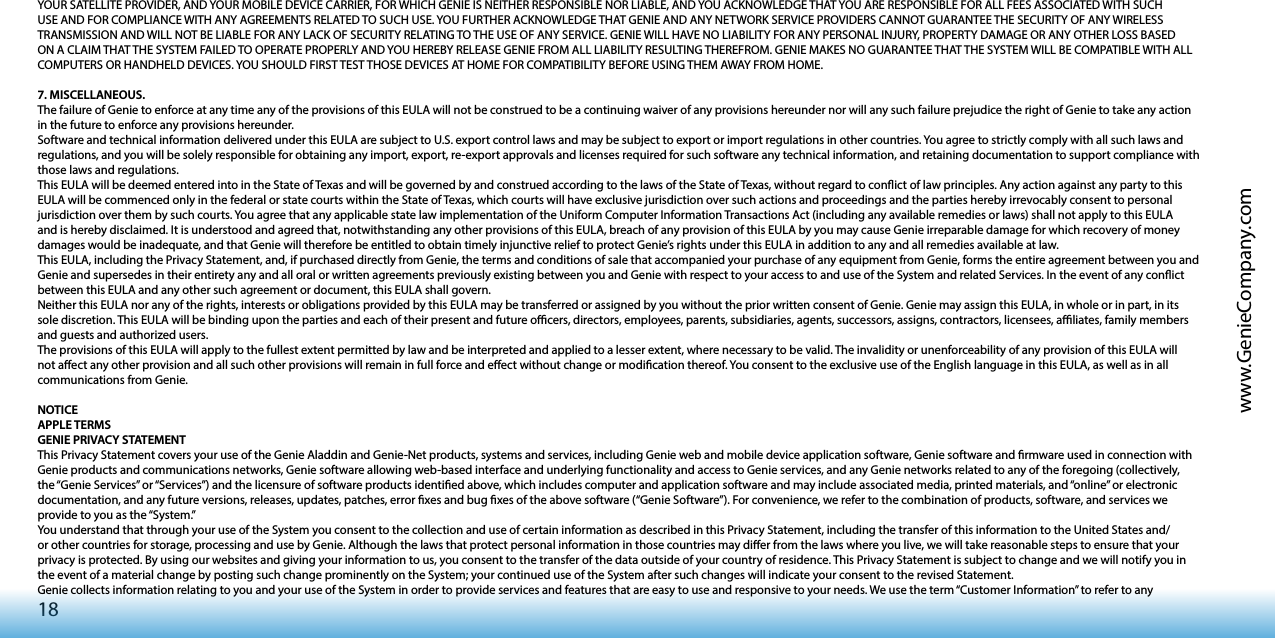 18www.GenieCompany.comYOUR SATELLITE PROVIDER, AND YOUR MOBILE DEVICE CARRIER, FOR WHICH GENIE IS NEITHER RESPONSIBLE NOR LIABLE, AND YOU ACKNOWLEDGE THAT YOU ARE RESPONSIBLE FOR ALL FEES ASSOCIATED WITH SUCH USE AND FOR COMPLIANCE WITH ANY AGREEMENTS RELATED TO SUCH USE. YOU FURTHER ACKNOWLEDGE THAT GENIE AND ANY NETWORK SERVICE PROVIDERS CANNOT GUARANTEE THE SECURITY OF ANY WIRELESS TRANSMISSION AND WILL NOT BE LIABLE FOR ANY LACK OF SECURITY RELATING TO THE USE OF ANY SERVICE. GENIE WILL HAVE NO LIABILITY FOR ANY PERSONAL INJURY, PROPERTY DAMAGE OR ANY OTHER LOSS BASED ON A CLAIM THAT THE SYSTEM FAILED TO OPERATE PROPERLY AND YOU HEREBY RELEASE GENIE FROM ALL LIABILITY RESULTING THEREFROM. GENIE MAKES NO GUARANTEE THAT THE SYSTEM WILL BE COMPATIBLE WITH ALL COMPUTERS OR HANDHELD DEVICES. YOU SHOULD FIRST TEST THOSE DEVICES AT HOME FOR COMPATIBILITY BEFORE USING THEM AWAY FROM HOME.7. MISCELLANEOUS.The failure of Genie to enforce at any time any of the provisions of this EULA will not be construed to be a continuing waiver of any provisions hereunder nor will any such failure prejudice the right of Genie to take any action in the future to enforce any provisions hereunder. Software and technical information delivered under this EULA are subject to U.S. export control laws and may be subject to export or import regulations in other countries. You agree to strictly comply with all such laws and regulations, and you will be solely responsible for obtaining any import, export, re-export approvals and licenses required for such software any technical information, and retaining documentation to support compliance with those laws and regulations. This EULA will be deemed entered into in the State of Texas and will be governed by and construed according to the laws of the State of Texas, without regard to conict of law principles. Any action against any party to this EULA will be commenced only in the federal or state courts within the State of Texas, which courts will have exclusive jurisdiction over such actions and proceedings and the parties hereby irrevocably consent to personal jurisdiction over them by such courts. You agree that any applicable state law implementation of the Uniform Computer Information Transactions Act (including any available remedies or laws) shall not apply to this EULA and is hereby disclaimed. It is understood and agreed that, notwithstanding any other provisions of this EULA, breach of any provision of this EULA by you may cause Genie irreparable damage for which recovery of money damages would be inadequate, and that Genie will therefore be entitled to obtain timely injunctive relief to protect Genie’s rights under this EULA in addition to any and all remedies available at law.This EULA, including the Privacy Statement, and, if purchased directly from Genie, the terms and conditions of sale that accompanied your purchase of any equipment from Genie, forms the entire agreement between you and Genie and supersedes in their entirety any and all oral or written agreements previously existing between you and Genie with respect to your access to and use of the System and related Services. In the event of any conict between this EULA and any other such agreement or document, this EULA shall govern.Neither this EULA nor any of the rights, interests or obligations provided by this EULA may be transferred or assigned by you without the prior written consent of Genie. Genie may assign this EULA, in whole or in part, in its sole discretion. This EULA will be binding upon the parties and each of their present and future ocers, directors, employees, parents, subsidiaries, agents, successors, assigns, contractors, licensees, aliates, family members and guests and authorized users.The provisions of this EULA will apply to the fullest extent permitted by law and be interpreted and applied to a lesser extent, where necessary to be valid. The invalidity or unenforceability of any provision of this EULA will not aect any other provision and all such other provisions will remain in full force and eect without change or modication thereof. You consent to the exclusive use of the English language in this EULA, as well as in all communications from Genie.NOTICEAPPLE TERMSGENIE PRIVACY STATEMENTThis Privacy Statement covers your use of the Genie Aladdin and Genie-Net products, systems and services, including Genie web and mobile device application software, Genie software and rmware used in connection with Genie products and communications networks, Genie software allowing web-based interface and underlying functionality and access to Genie services, and any Genie networks related to any of the foregoing (collectively, the “Genie Services” or “Services”) and the licensure of software products identied above, which includes computer and application software and may include associated media, printed materials, and “online” or electronic documentation, and any future versions, releases, updates, patches, error xes and bug xes of the above software (“Genie Software”). For convenience, we refer to the combination of products, software, and services we provide to you as the “System.”You understand that through your use of the System you consent to the collection and use of certain information as described in this Privacy Statement, including the transfer of this information to the United States and/or other countries for storage, processing and use by Genie. Although the laws that protect personal information in those countries may dier from the laws where you live, we will take reasonable steps to ensure that your privacy is protected. By using our websites and giving your information to us, you consent to the transfer of the data outside of your country of residence. This Privacy Statement is subject to change and we will notify you in the event of a material change by posting such change prominently on the System; your continued use of the System after such changes will indicate your consent to the revised Statement.Genie collects information relating to you and your use of the System in order to provide services and features that are easy to use and responsive to your needs. We use the term “Customer Information” to refer to any 
