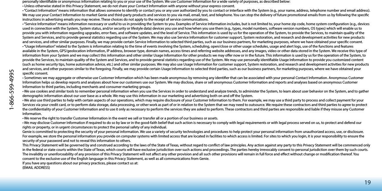 191-866-599-4995personally identiable or anonymous information relating to you or your use of the System. We use Customer Information for a wide variety of purposes, as described below: •UnlessotherwisestatedinthisPrivacyStatement,wedonotshareyourContactInformationwithanyonewithoutyourexpressconsent.•“ContactInformation”meansinformationthatallowssomeonetoidentifyorcontactyouoranyuserauthorizedbyyoutocontactorinterfacewiththeSystem(e.g.,yourname,address,telephonenumberandemailaddress).We may use your Contact Information to market Genie and third-party products and services to you via mail, email, text, and telephone. You can stop the delivery of future promotional emails from us by following the specic instructions in advertising emails you may receive. These choices do not apply to the receipt of service communications.•“ServiceInformation”meansinformationnecessaryorusefultousinprovidingtheSystemtoyou.ExamplesofServiceInformationincludes,butisnotlimitedto,yourhomezipcode,homesystemconguration(e.g.,devicesused in connection with the System, System status, and/or security or lifestyle data) devices you use and how/when you use them (e.g., types, model numbers, software version numbers, OS types) which will enable us to provide you with information regarding upgrades, error xes, and software updates, and the level of Service. This information is used by us for the operation of the System, to provide the Services, to maintain quality of the System and Services, and to provide general statistics regarding use of the System. We may also use Service Information for customer support, System restoration, and research and development activities for new products and services, and other similar purposes. Finally, we may provide certain Service Information to selected third parties, such as our business partners, for marketing purposes, where we have obtained your specic consent. •“UsageInformation”relatedtotheSystemisinformationrelatingtothetimeofeventsinvolvingtheSystem,scheduling,open/closeorotherusageschedules,usageandalertlogs,useofthefunctionsandfeaturesavailable in the System, GPS/geolocation information, IP address, browser type, domain names, access times and referring website addresses, and any images, video or other data stored in the System. We receive this type of information from your System and we may collect this information and other similar Usage Information for other products we may oer now or in the future. This information is used by us for the operation of the System, to provide the Services, to maintain quality of the System and Services, and to provide general statistics regarding use of the System. We may use personally identiable Usage Information to provide you customized content (such as home security tips, home automation advice, etc.) and other similar purposes. We may also use Usage Information for customer support, System restoration, and research and development activities for new products and services, and other purposes similar to the foregoing. Finally, we may provide certain Usage Information to selected third parties, such as our business partners, for marketing purposes, where we have obtained your specic consent. •SometimeswemayaggregateorotherwiseuseCustomerInformationwhichhasbeenmadeanonymousbyremovinganyidentierthatcanbeassociatedwithyourpersonalContactInformation.AnonymousCustomerInformation helps us develop reports and analyses about how our customers use our System. We may disclose, share or sell anonymous Customer Information and reports and analyses based on anonymous Customer Information to third parties, including merchants and consumer marketing groups.•WeusecookiesandsimilartoolstorememberpersonalinformationwhenyouusetheServicesinordertounderstandandanalyzetrends,toadministertheSystem,tolearnaboutuserbehaviorontheSystem,andtogatherdemographic information about our user base as a whole. We may use this information in our marketing and advertising both on and o the System. •Wealsousethirdpartiestohelpwithcertainaspectsofouroperations,whichmayrequiredisclosureofyourCustomerInformationtothem.Forexample,wemayuseathirdpartytoprocessandcollectpaymentforyourServices via your credit card, or to perform data storage, data processing, or other work as part of or in relation to the System that we may need to outsource. We require these contractors and third parties to agree to protect the condentiality of your Customer Information and to use it only as necessary to perform the services they are asked to perform. These contractors and third parties are responsible and liable if they misuse any Customer Information.•WereservetherighttotransferCustomerInformationintheeventwesellortransferalloraportionofourbusinessorassets.•WemaydiscloseCustomerInformationifrequiredtodosobylaworinthegood-faithbeliefthatsuchactionisnecessarytocomplywithlegalrequirementsorwithlegalprocessservedonus,toprotectanddefendourrights or property, or in urgent circumstances to protect the personal safety of any individual.Genie is committed to protecting the security of your personal information. We use a variety of security technologies and procedures to help protect your personal information from unauthorized access, use, or disclosure. For example, we store the personal information you provide on computer systems with limited access that are located in facilities to which access is limited. For sites to which you login, it is your responsibility to ensure the security of your password and not to reveal this information to others. This Privacy Statement will be governed by and construed according to the laws of the State of Texas, without regard to conict of law principles. Any action against any party to this Privacy Statement will be commenced only in the federal or state courts within the State of Texas, which courts will have exclusive jurisdiction over such actions and proceedings. The parties hereby irrevocably consent to personal jurisdiction over them by such courts. The invalidity or unenforceability of any provision of this Privacy Statement will not aect any other provision and all such other provisions will remain in full force and eect without change or modication thereof. You consent to the exclusive use of the English language in this Privacy Statement, as well as all communications from Genie. If you have any questions about our privacy practices, please contact us at:(EMAIL ADDRESS)
