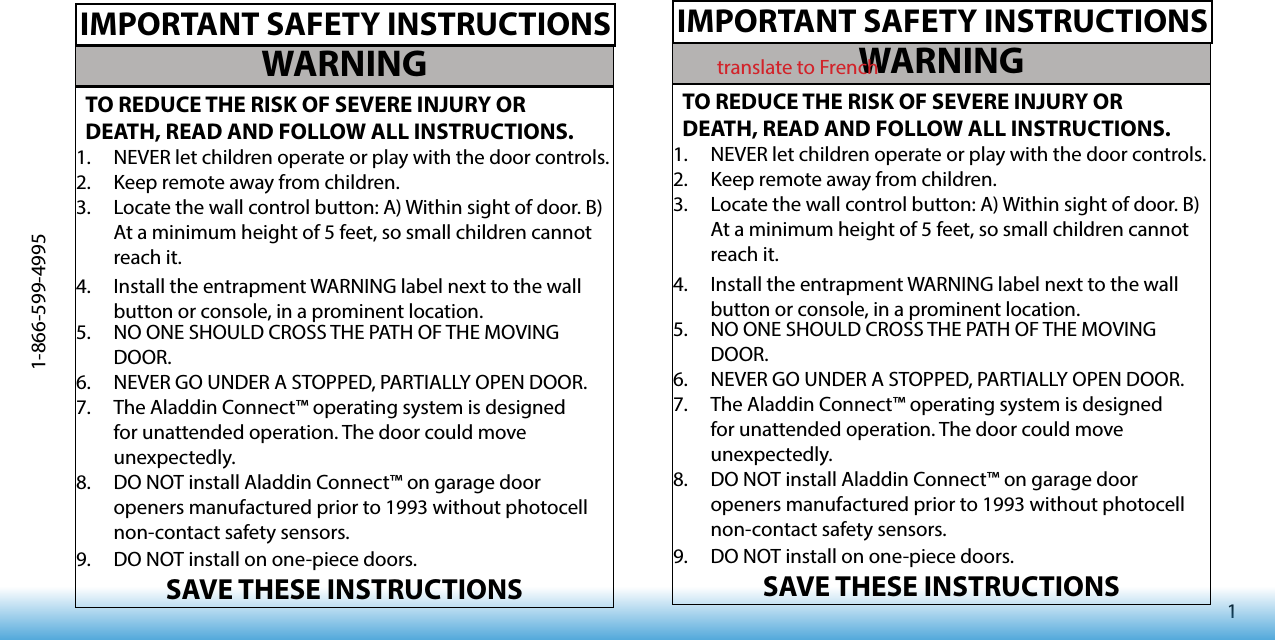 11-866-599-4995WARNINGTO REDUCE THE RISK OF SEVERE INJURY OR DEATH, READ AND FOLLOW ALL INSTRUCTIONS.1.  NEVER let children operate or play with the door controls.2.  Keep remote away from children.3.  Locate the wall control button: A) Within sight of door. B) At a minimum height of 5 feet, so small children cannot reach it.4.  Install the entrapment WARNING label next to the wall button or console, in a prominent location. 5.  NO ONE SHOULD CROSS THE PATH OF THE MOVING DOOR.6.  NEVER GO UNDER A STOPPED, PARTIALLY OPEN DOOR.7.  The Aladdin Connect™ operating system is designed for unattended operation. The door could move unexpectedly. 8.  DO NOT install Aladdin Connect™ on garage door openers manufactured prior to 1993 without photocell non-contact safety sensors.9.  DO NOT install on one-piece doors.SAVE THESE INSTRUCTIONSIMPORTANT SAFETY INSTRUCTIONSWARNINGTO REDUCE THE RISK OF SEVERE INJURY OR DEATH, READ AND FOLLOW ALL INSTRUCTIONS.1.  NEVER let children operate or play with the door controls.2.  Keep remote away from children.3.  Locate the wall control button: A) Within sight of door. B) At a minimum height of 5 feet, so small children cannot reach it.4.  Install the entrapment WARNING label next to the wall button or console, in a prominent location. 5.  NO ONE SHOULD CROSS THE PATH OF THE MOVING DOOR.6.  NEVER GO UNDER A STOPPED, PARTIALLY OPEN DOOR.7.  The Aladdin Connect™ operating system is designed for unattended operation. The door could move unexpectedly. 8.  DO NOT install Aladdin Connect™ on garage door openers manufactured prior to 1993 without photocell non-contact safety sensors.9.  DO NOT install on one-piece doors.SAVE THESE INSTRUCTIONSIMPORTANT SAFETY INSTRUCTIONStranslate to French