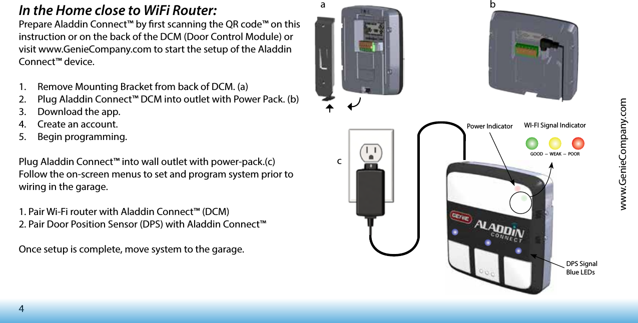 4www.GenieCompany.comIn the Home close to WiFi Router:Prepare Aladdin Connect™ by rst scanning the QR code™ on this instruction or on the back of the DCM (Door Control Module) or visit www.GenieCompany.com to start the setup of the Aladdin Connect™ device.1.  Remove Mounting Bracket from back of DCM. (a)2.  Plug Aladdin Connect™ DCM into outlet with Power Pack. (b)3.  Download the app.4.  Create an account. 5.  Begin programming.Plug Aladdin Connect™ into wall outlet with power-pack.(c)Follow the on-screen menus to set and program system prior to wiring in the garage. 1. Pair Wi-Fi router with Aladdin Connect™ (DCM)2. Pair Door Position Sensor (DPS) with Aladdin Connect™Once setup is complete, move system to the garage. WI-FI Signal IndicatorGOOD  --  WEAK  --  POOR  DPS Signal Blue LEDsPower Indicatora bc