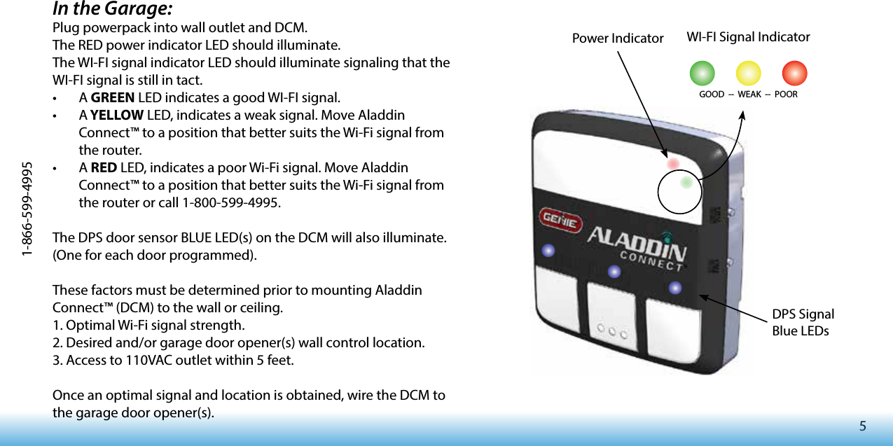 51-866-599-4995In the Garage:Plug powerpack into wall outlet and DCM.The RED power indicator LED should illuminate.The WI-FI signal indicator LED should illuminate signaling that the WI-FI signal is still in tact. • A GREEN LED indicates a good WI-FI signal. • A YELLOW LED, indicates a weak signal. Move Aladdin Connect™ to a position that better suits the Wi-Fi signal from the router. • A RED LED, indicates a poor Wi-Fi signal. Move Aladdin Connect™ to a position that better suits the Wi-Fi signal from the router or call 1-800-599-4995.The DPS door sensor BLUE LED(s) on the DCM will also illuminate. (One for each door programmed). These factors must be determined prior to mounting Aladdin Connect™ (DCM) to the wall or ceiling.1. Optimal Wi-Fi signal strength.2. Desired and/or garage door opener(s) wall control location.3. Access to 110VAC outlet within 5 feet.Once an optimal signal and location is obtained, wire the DCM to the garage door opener(s).  WI-FI Signal IndicatorGOOD  --  WEAK  --  POOR  DPS Signal Blue LEDsPower Indicator