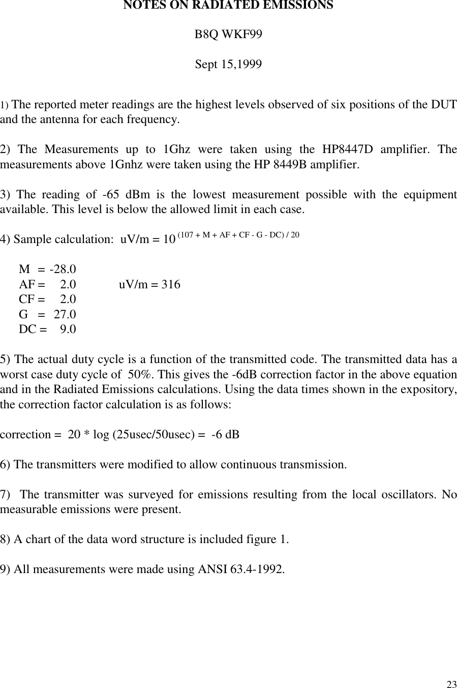 23NOTES ON RADIATED EMISSIONSB8Q WKF99Sept 15,19991) The reported meter readings are the highest levels observed of six positions of the DUTand the antenna for each frequency.2) The Measurements up to 1Ghz were taken using the HP8447D amplifier. Themeasurements above 1Gnhz were taken using the HP 8449B amplifier.3) The reading of -65 dBm is the lowest measurement possible with the equipmentavailable. This level is below the allowed limit in each case.4) Sample calculation:  uV/m = 10 (107 + M + AF + CF - G - DC) / 20M = -28.0AF =  2.0 uV/m = 316CF = 2.0G = 27.0DC =  9.05) The actual duty cycle is a function of the transmitted code. The transmitted data has aworst case duty cycle of  50%. This gives the -6dB correction factor in the above equationand in the Radiated Emissions calculations. Using the data times shown in the expository,the correction factor calculation is as follows:correction =  20 * log (25usec/50usec) =  -6 dB6) The transmitters were modified to allow continuous transmission.7)  The transmitter was surveyed for emissions resulting from the local oscillators. Nomeasurable emissions were present.8) A chart of the data word structure is included figure 1.9) All measurements were made using ANSI 63.4-1992.