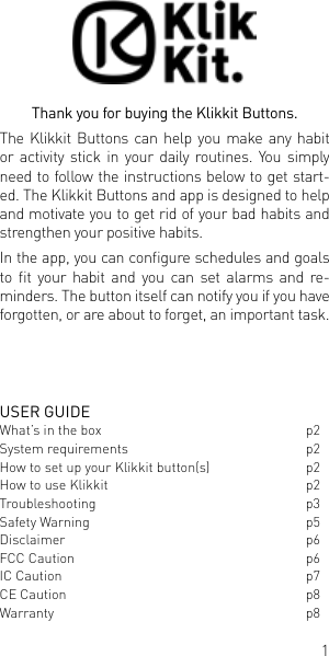 1USER GUIDEWhat&rsquo;s in the box  p2System requirements  p2How to set up your Klikkit button(s)  p2How to use Klikkit   p2Troubleshooting p3Safety Warning  p5Disclaimer p6FCC Caution  p6IC Caution  p7CE Caution  p8Warranty   p8Thank you for buying the Klikkit Buttons. The Klikkit Buttons can help you make any habit or activity stick in your daily routines. You simply need to follow the instructions below to get start-ed. The Klikkit Buttons and app is designed to help and motivate you to get rid of your bad habits and strengthen your positive habits. In the app, you can congure schedules and goals to  t  your  habit  and  you  can  set  alarms  and  re-minders. The button itself can notify you if you have forgotten, or are about to forget, an important task. 