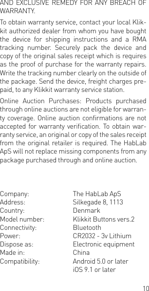 10AND EXCLUSIVE REMEDY FOR ANY BREACH OF WARRANTY. To obtain warranty service, contact your local Klik-kit authorized dealer from whom you have bought the device for shipping instructions and a RMA tracking number. Securely pack the device and copy of the original sales receipt which is requires as the proof of purchase for the warranty repairs. Write the tracking number clearly on the outside of the package. Send the device, freight charges pre-paid, to any Klikkit warranty service station. Online  Auction  Purchases:  Products  purchased through online auctions are not eligible for warran-ty coverage. Online auction  conrmations are not accepted for warranty verication. To  obtain war-ranty service, an original or copy of the sales receipt from the original retailer is required. The HabLab ApS will not replace missing components from any package purchased through and online auction.Company:    The HabLab ApSAddress:    Silkegade 8, 1113Country:    DenmarkModel number:  Klikkit Buttons vers.2Connectivity:  BluetoothPower:    CR2032 - 3v LithiumDispose as:    Electronic equipmentMade in:    ChinaCompatibility:  Android 5.0 or later    iOS 9.1 or later 