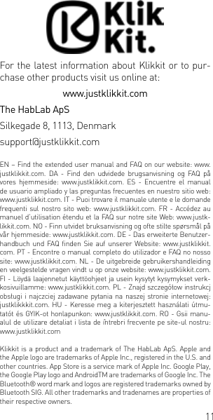 11For the latest information about Klikkit or to pur-chase other products visit us online at: www.justklikkit.comThe HabLab ApSSilkegade 8, 1113, Denmarksupport@justklikkit.comEN &ndash; Find the extended user manual and FAQ on our website: www.justklikkit.com. DA - Find den udvidede brugsanvisning og FAQ p&aring; vores hjemmeside:  www.justklikkit.com.  ES  -  Encuentre  el  manual de usuario ampliado y las preguntas frecuentes en nuestro sitio web: www.justklikkit.com. IT - Puoi trovare il manuale utente e le domande frequenti sul nostro sito web:  www.justklikkit.com. FR  - Acc&eacute;dez au manuel d&rsquo;utilisation &eacute;tendu et la FAQ sur notre site Web: www.justk-likkit.com. NO - Finn utvidet bruksanvisning og ofte stilte sp&oslash;rsm&aring;l p&aring; v&aring;r hjemmeside: www.justklikkit.com. DE - Das erweiterte Benutzer-handbuch und FAQ nden Sie  auf  unserer Website:  www.justklikkit.com. PT - Encontre o manual completo do utilizador e FAQ no nosso site: www.justklikkit.com. NL - De uitgebreide gebruikershandleiding en veelgestelde vragen vindt u op onze website: www.justklikkit.com. FI - L&ouml;yd&auml; laajennetut k&auml;ytt&ouml;ohjeet ja usein kysytyt kysymykset verk-kosivuillamme: www.justklikkit.com. PL - Znajd szczeg&oacute;łow instrukcj obsługi i najczciej zadawane pytania na  naszej  stronie internetowej: justklikkkit.com. HU - Keresse meg a kiterjesztett haszn&aacute;lati &uacute;tmu-tat&oacute;t &eacute;s GYIK-ot honlapunkon: www.justklikkit.com. RO - Gsii manu-alul de utilizare detaliat i lista de &icirc;ntrebri frecvente pe site-ul nostru: www.justklikkit.comKlikkit is a product and a trademark of The HabLab ApS. Apple and the Apple logo are trademarks of Apple Inc., registered in the U.S. and other countries. App Store is a service mark of Apple Inc. Google Play, the Google Play logo and AndroidTM are trademarks of Google Inc. The Bluetooth&reg; word mark and logos are registered trademarks owned by Bluetooth SIG. All other trademarks and tradenames are properties of their respective owners.