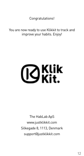 12Congratulations!You are now ready to use Klikkit to track and improve your habits. Enjoy!The HabLab ApSwww.justklikkit.comSilkegade 8, 1113, Denmarksupport@justklikkit.com