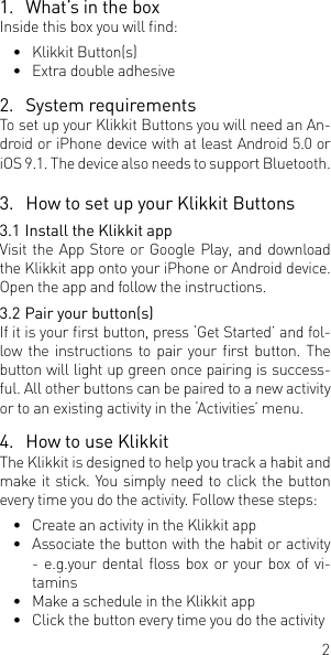 21.  What&rsquo;s in the boxInside this box you will nd:&bull;  Klikkit Button(s) &bull;  Extra double adhesive 2.  System requirementsTo set up your Klikkit Buttons you will need an An-droid or iPhone device with at least Android 5.0 or iOS 9.1. The device also needs to support Bluetooth. 3.  How to set up your Klikkit Buttons3.1 Install the Klikkit appVisit the App Store or Google Play, and download the Klikkit app onto your iPhone or Android device. Open the app and follow the instructions.3.2 Pair your button(s)If it is your rst button, press &lsquo;Get Started&rsquo; and fol-low the instructions  to pair your rst button. The button will light up green once pairing is success-ful. All other buttons can be paired to a new activity or to an existing activity in the &lsquo;Activities&rsquo; menu.4.  How to use Klikkit The Klikkit is designed to help you track a habit and make it stick. You simply need to click the button every time you do the activity. Follow these steps:&bull;  Create an activity in the Klikkit app&bull;  Associate the button with the habit or activity - e.g.your dental oss box or  your box of vi-tamins&bull;  Make a schedule in the Klikkit app&bull;  Click the button every time you do the activity 