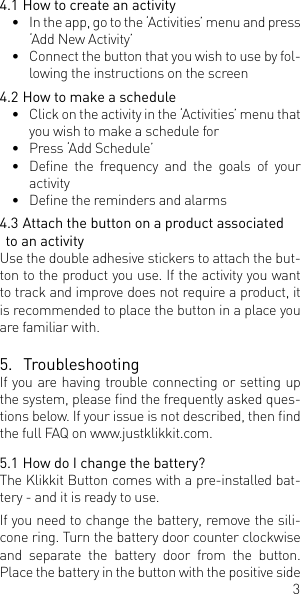 34.1 How to create an activity&bull;  In the app, go to the &lsquo;Activities&rsquo; menu and press &lsquo;Add New Activity&rsquo;&bull;  Connect the button that you wish to use by fol-lowing the instructions on the screen4.2 How to make a schedule&bull;  Click on the activity in the &lsquo;Activities&rsquo; menu that you wish to make a schedule for &bull;  Press &lsquo;Add Schedule&rsquo;&bull;  Dene  the  frequency  and  the  goals  of  your activity&bull;  Dene the reminders and alarms4.3 Attach the button on a product associated to an activity Use the double adhesive stickers to attach the but-ton to the product you use. If the activity you want to track and improve does not require a product, it is recommended to place the button in a place you are familiar with. 5.  TroubleshootingIf you are having trouble connecting or setting up the system, please nd the frequently asked ques-tions below. If your issue is not described, then nd the full FAQ on www.justklikkit.com. 5.1 How do I change the battery?The Klikkit Button comes with a pre-installed bat-tery - and it is ready to use.If you need to change the battery, remove the sili-cone ring. Turn the battery door counter clockwise and separate the battery door from the button. Place the battery in the button with the positive side 