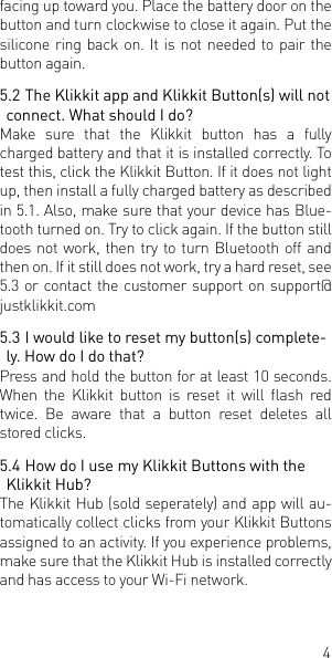 4facing up toward you. Place the battery door on the button and turn clockwise to close it again. Put the silicone ring back on. It is not needed to pair the button again.5.2 The Klikkit app and Klikkit Button(s) will not connect. What should I do?Make sure that the Klikkit button has a fully charged battery and that it is installed correctly. To test this, click the Klikkit Button. If it does not light up, then install a fully charged battery as described in 5.1. Also, make sure that your device has Blue-tooth turned on. Try to click again. If the button still does not work, then try to turn Bluetooth off and then on. If it still does not work, try a hard reset, see 5.3 or contact the customer support on support@justklikkit.com5.3 I would like to reset my button(s) complete-ly. How do I do that?Press and hold the button for at least 10 seconds. When  the  Klikkit  button  is  reset  it  will  ash  red twice. Be aware that a button reset deletes all stored clicks.  5.4 How do I use my Klikkit Buttons with the Klikkit Hub?The Klikkit Hub (sold seperately) and app will au-tomatically collect clicks from your Klikkit Buttons assigned to an activity. If you experience problems, make sure that the Klikkit Hub is installed correctly and has access to your Wi-Fi network. 