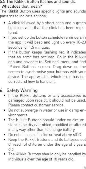 55.5 The Klikkit Button ashes and sounds. What does that mean?The Klikkit Button uses specic lights and sounds patterns to indicate actions:&bull;  A click followed by a short beep and a green light indicates that the click has been regis-tered. &bull;  If you set up the button schedule reminders in the app, it will beep and light up every 10-20 seconds for 1,5 minutes. &bull;  If  the  button  keeps  ashing  red, it  indicates that an error has occured. Go in the Klikkit app and navigate to &lsquo;Settings&rsquo; menu and nd &lsquo;Paired  Buttons&rsquo;  screen.  Drag  down  on  the screen to synchronise your buttons with your device. The app will tell which error has oc- curred and how to handle it. 6.  Safety Warning&bull;  If the Klikkit Buttons or any accessories is damaged upon receipt, it should not be used. Please contact customer service.&bull;  Do not submerge in water or use in damp en-vironments. &bull;  The Klikkit Buttons should under no circum-stances be disassembled, modied or altered in any way other than to change battery. &bull;  Do not dispose of in re or heat above 60oC.&bull;  Keep the Klikkit Buttons and its batteries out of reach of children under the age of 5 years old. &bull;  The Klikkit Buttons should only be handled by individuals over the age of 18 years old.