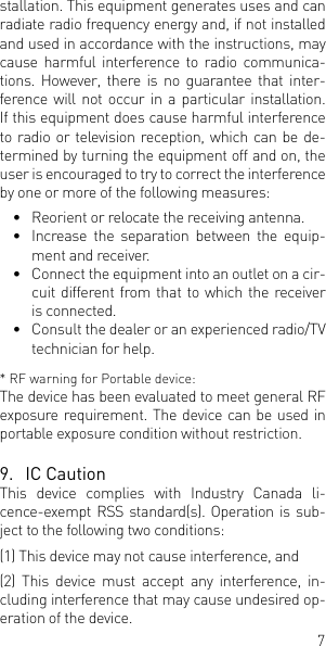 7stallation. This equipment generates uses and can radiate radio frequency energy and, if not installed and used in accordance with the instructions, may cause harmful interference to radio communica-tions. However, there is no guarantee that inter-ference will not occur in a particular installation. If this equipment does cause harmful interference to radio or television reception, which can be de-termined by turning the equipment off and on, the user is encouraged to try to correct the interference by one or more of the following measures:&bull;  Reorient or relocate the receiving antenna.&bull;  Increase the separation between the equip-ment and receiver.&bull;  Connect the equipment into an outlet on a cir-cuit different from that to which the receiver is connected.&bull;  Consult the dealer or an experienced radio/TV technician for help.* RF warning for Portable device:The device has been evaluated to meet general RF exposure requirement. The device can be used in portable exposure condition without restriction.9.  IC CautionThis device complies with Industry Canada li-cence-exempt RSS standard(s). Operation is sub-ject to the following two conditions: (1) This device may not cause interference, and (2) This device must accept any interference, in-cluding interference that may cause undesired op-eration of the device.