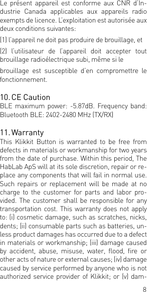 8Le  pr&eacute;sent appareil  est  conforme aux  CNR  d&rsquo;In-dustrie Canada applicables aux appareils radio exempts de licence. L&rsquo;exploitation est autoris&eacute;e aux deux conditions suivantes: (1) l&rsquo;appareil ne doit pas produire de brouillage, et (2) l&rsquo;utilisateur de l&rsquo;appareil doit accepter tout brouillage radio&eacute;lectrique subi, m&ecirc;me si le brouillage est susceptible d&rsquo;en compromettre le fonctionnement.10. CE CautionBLE  maximum  power:  -5.87dB.  Frequency  band: Bluetooth BLE: 2402-2480 MHz (TX/RX) 11. Warranty This Klikkit Button is warranted to be free from defects in materials or workmanship for two years from the date of purchase. Within this period, The HabLab ApS will at its sole discretion, repair or re-place any components that will fail in normal use. Such repairs or replacement will be made at no charge to the customer for parts and labor pro-vided. The customer shall be responsible for any transportation cost. This warranty does not apply to: (i) cosmetic damage, such as scratches, nicks, dents; (ii) consumable parts such as batteries, un-less product damages has occurred due to a defect in materials or workmanship; (iii) damage caused by  accident,  abuse,  misuse,  water,  ood,  re  or other acts of nature or external causes; (iv) damage caused by service performed by anyone who is not authorized service provider of  Klikkit; or (v)  dam-