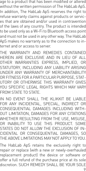 9age to a product that has been modied or altered without the written permission of The HabLab ApS. In addition, The HabLab ApS reserves the right to refuse warranty claims against products or servic-es that are obtained and/or used in contravention of the laws of any country. The product is intended to be used only as a Wi-Fi to Bluetooth access point and must not be used in any other way. The HabLab ApS makes no warranty as to the connection to in-ternet and or access to server. THE  WARRANTY  AND  REMEDIES  CONTAINED HEREIN  ARE  EXCLUSIVE  AND  IN  LIEU  OF  ALL OTHER  WARRANTIES  EXPRESS,  IMPLIED,  OR STATUTORY, INCLUDING ANY LIABILITY ARISING UNDER  ANY  WARRANTY  OF  MERCHANTABILITY OR FITNESS FOR A PARTICULAR PURPOSE, STAT-UTORY  OR  OTHERWISE  THIS  WARRANTY  GIVES YOU SPECIFIC LEGAL RIGHTS WHICH MAY VARY FROM STATE TO STATE. IN  NO  EVENT  SHALL  THE  KLIKKIT  BE  LIABLE FOR  ANY  INCIDENTAL,  SPECIAL,  INDIRECT  OR CONSEQUENTIAL  DAMAGES  INCLUDING  WITH-OUT LIMITATION, DAMAGES FOR ANY CITATIONS WHETHER RESULTING FROM THE USE, MISUSE, OR  INABILITY  TO  USE  THIS  PRODUCT.  SOME STATES DO NOT ALLOW THE EXCLUSION OF IN-CIDENTAL  OR  CONSEQUENTIAL  DAMAGES,  SO THE ABOVE LIMITATIONS MAY NOT APPLY TO YOU.The HabLab ApS retains the exclusivity right to repair or replace (with a new or newly-overhauled replacement product) the device or software or offer a full refund of the purchase price at its sole discretion. SUCH REMEDY SHALL BE YOUR SOLE 