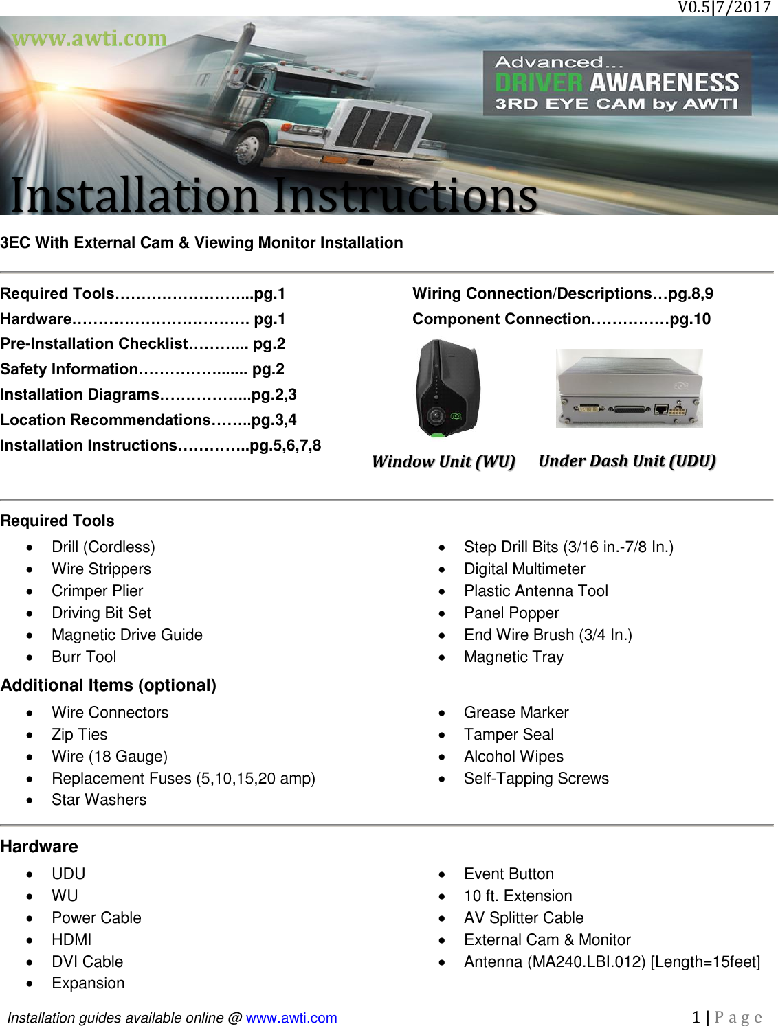       V0.5|7/2017  Installation guides available online @ www.awti.com                                                                                         1 | P a g e  Installation Instructions  3EC With External Cam &amp; Viewing Monitor Installation  Required Tools……………………...pg.1 Hardware……………………………. pg.1 Pre-Installation Checklist………... pg.2 Safety Information……………....... pg.2 Installation Diagrams……………...pg.2,3 Location Recommendations……..pg.3,4 Installation Instructions…………..pg.5,6,7,8 Wiring Connection/Descriptions…pg.8,9 Component Connection……………pg.10    Required Tools   Drill (Cordless)   Wire Strippers   Crimper Plier   Driving Bit Set   Magnetic Drive Guide   Burr Tool   Step Drill Bits (3/16 in.-7/8 In.)   Digital Multimeter   Plastic Antenna Tool   Panel Popper   End Wire Brush (3/4 In.)   Magnetic Tray Additional Items (optional)   Wire Connectors   Zip Ties   Wire (18 Gauge)   Grease Marker   Tamper Seal   Alcohol Wipes  Replacement Fuses (5,10,15,20 amp)   Star Washers   Self-Tapping Screws  Hardware  UDU  WU   Power Cable   HDMI   DVI Cable   Expansion   Event Button  10 ft. Extension   AV Splitter Cable   External Cam &amp; Monitor   Antenna (MA240.LBI.012) [Length=15feet] Under Dash Unit (UDU) Window Unit (WU)  