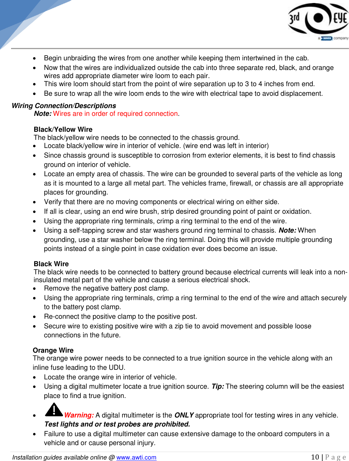   Installation guides available online @ www.awti.com                                                                                         10 | P a g e       Begin unbraiding the wires from one another while keeping them intertwined in the cab.   Now that the wires are individualized outside the cab into three separate red, black, and orange wires add appropriate diameter wire loom to each pair.    This wire loom should start from the point of wire separation up to 3 to 4 inches from end.   Be sure to wrap all the wire loom ends to the wire with electrical tape to avoid displacement. Wiring Connection/Descriptions  Note: Wires are in order of required connection.  Black/Yellow Wire  The black/yellow wire needs to be connected to the chassis ground.   Locate black/yellow wire in interior of vehicle. (wire end was left in interior)   Since chassis ground is susceptible to corrosion from exterior elements, it is best to find chassis ground on interior of vehicle.    Locate an empty area of chassis. The wire can be grounded to several parts of the vehicle as long as it is mounted to a large all metal part. The vehicles frame, firewall, or chassis are all appropriate places for grounding.   Verify that there are no moving components or electrical wiring on either side.    If all is clear, using an end wire brush, strip desired grounding point of paint or oxidation.   Using the appropriate ring terminals, crimp a ring terminal to the end of the wire.   Using a self-tapping screw and star washers ground ring terminal to chassis. Note: When grounding, use a star washer below the ring terminal. Doing this will provide multiple grounding points instead of a single point in case oxidation ever does become an issue. Black Wire  The black wire needs to be connected to battery ground because electrical currents will leak into a non-insulated metal part of the vehicle and cause a serious electrical shock.   Remove the negative battery post clamp.   Using the appropriate ring terminals, crimp a ring terminal to the end of the wire and attach securely to the battery post clamp.  Re-connect the positive clamp to the positive post.    Secure wire to existing positive wire with a zip tie to avoid movement and possible loose connections in the future.  Orange Wire  The orange wire power needs to be connected to a true ignition source in the vehicle along with an inline fuse leading to the UDU.    Locate the orange wire in interior of vehicle.   Using a digital multimeter locate a true ignition source. Tip: The steering column will be the easiest place to find a true ignition.  Warning: A digital multimeter is the ONLY appropriate tool for testing wires in any vehicle. Test lights and or test probes are prohibited.   Failure to use a digital multimeter can cause extensive damage to the onboard computers in a vehicle and or cause personal injury. 