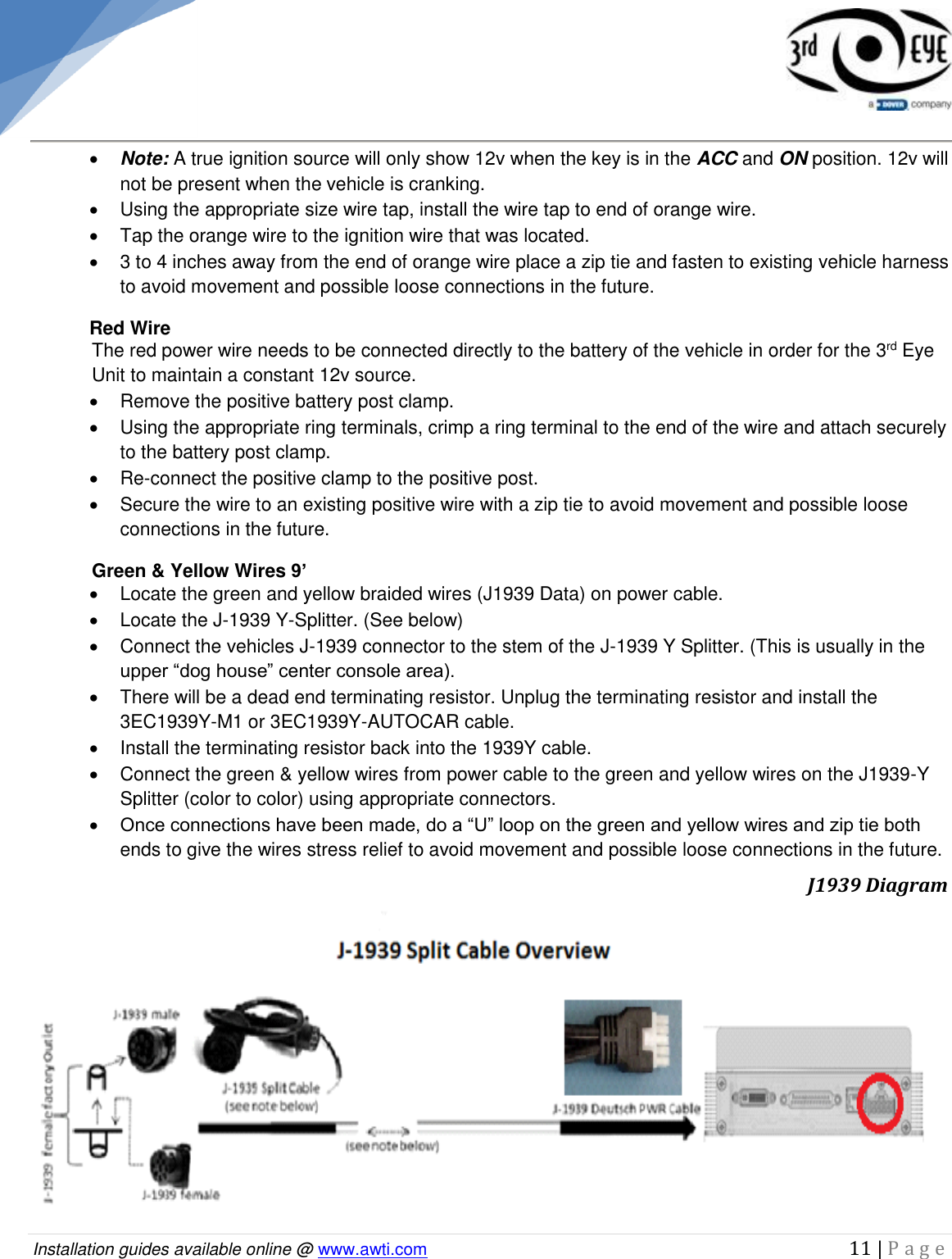   Installation guides available online @ www.awti.com                                                                                         11 | P a g e       Note: A true ignition source will only show 12v when the key is in the ACC and ON position. 12v will not be present when the vehicle is cranking.    Using the appropriate size wire tap, install the wire tap to end of orange wire.   Tap the orange wire to the ignition wire that was located.   3 to 4 inches away from the end of orange wire place a zip tie and fasten to existing vehicle harness to avoid movement and possible loose connections in the future.  Red Wire  The red power wire needs to be connected directly to the battery of the vehicle in order for the 3rd Eye Unit to maintain a constant 12v source.   Remove the positive battery post clamp.   Using the appropriate ring terminals, crimp a ring terminal to the end of the wire and attach securely to the battery post clamp.  Re-connect the positive clamp to the positive post.    Secure the wire to an existing positive wire with a zip tie to avoid movement and possible loose connections in the future. Green &amp; Yellow Wires 9’   Locate the green and yellow braided wires (J1939 Data) on power cable.   Locate the J-1939 Y-Splitter. (See below)   Connect the vehicles J-1939 connector to the stem of the J-1939 Y Splitter. (This is usually in the upper “dog house” center console area).   There will be a dead end terminating resistor. Unplug the terminating resistor and install the 3EC1939Y-M1 or 3EC1939Y-AUTOCAR cable.   Install the terminating resistor back into the 1939Y cable.    Connect the green &amp; yellow wires from power cable to the green and yellow wires on the J1939-Y Splitter (color to color) using appropriate connectors.  Once connections have been made, do a “U” loop on the green and yellow wires and zip tie both ends to give the wires stress relief to avoid movement and possible loose connections in the future.                                J1939 Diagram 