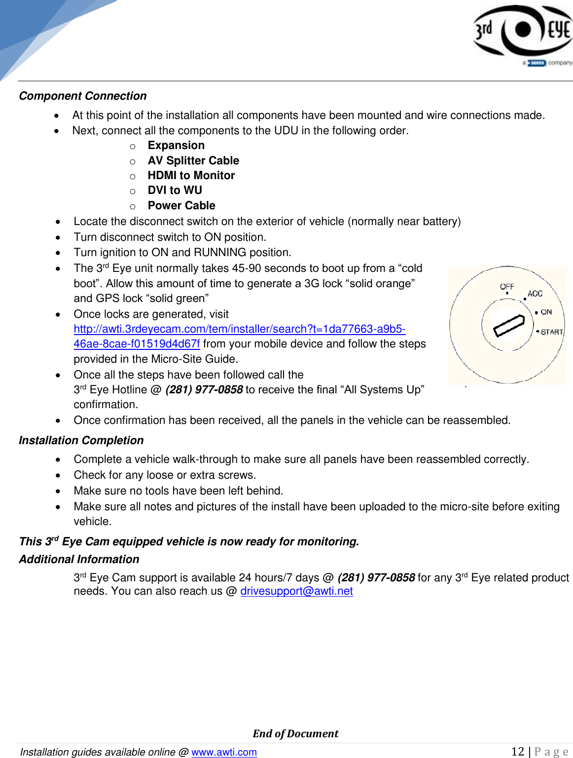   Installation guides available online @ www.awti.com                                                                                         12 | P a g e     Component Connection   At this point of the installation all components have been mounted and wire connections made.   Next, connect all the components to the UDU in the following order. o Expansion o AV Splitter Cable o HDMI to Monitor o DVI to WU o Power Cable   Locate the disconnect switch on the exterior of vehicle (normally near battery)   Turn disconnect switch to ON position.   Turn ignition to ON and RUNNING position.   The 3rd Eye unit normally takes 45-90 seconds to boot up from a “cold boot”. Allow this amount of time to generate a 3G lock “solid orange” and GPS lock “solid green”   Once locks are generated, visit http://awti.3rdeyecam.com/tem/installer/search?t=1da77663-a9b5-46ae-8cae-f01519d4d67f from your mobile device and follow the steps provided in the Micro-Site Guide.   Once all the steps have been followed call the  3rd Eye Hotline @ (281) 977-0858 to receive the final “All Systems Up” confirmation.    Once confirmation has been received, all the panels in the vehicle can be reassembled.  Installation Completion   Complete a vehicle walk-through to make sure all panels have been reassembled correctly.   Check for any loose or extra screws.   Make sure no tools have been left behind.   Make sure all notes and pictures of the install have been uploaded to the micro-site before exiting vehicle. This 3rd Eye Cam equipped vehicle is now ready for monitoring. Additional Information 3rd Eye Cam support is available 24 hours/7 days @ (281) 977-0858 for any 3rd Eye related product needs. You can also reach us @ drivesupport@awti.net          End of Document 
