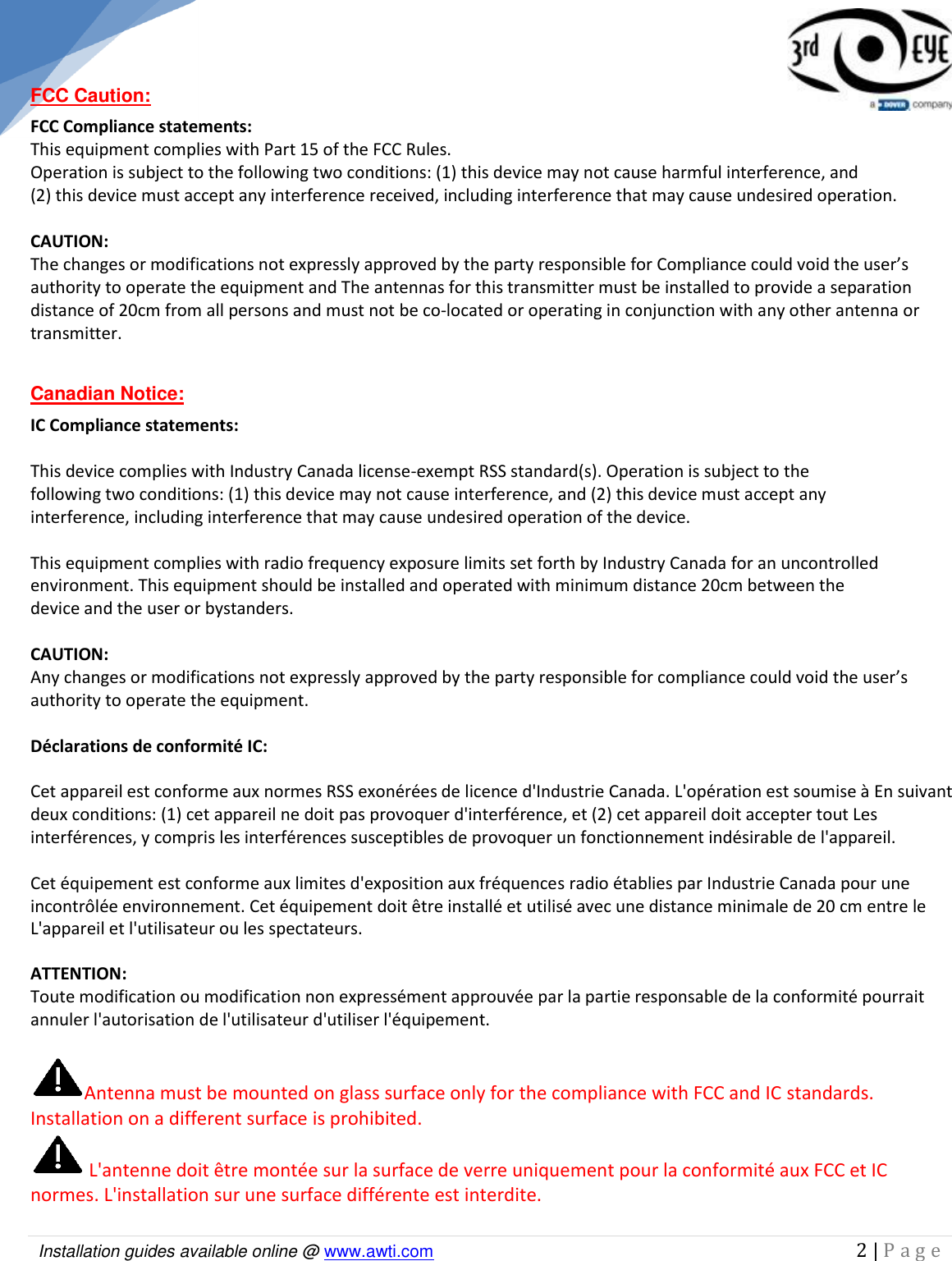   Installation guides available online @ www.awti.com                                                                                         2 | P a g e   FCC Caution: FCC Compliance statements: This equipment complies with Part 15 of the FCC Rules.  Operation is subject to the following two conditions: (1) this device may not cause harmful interference, and  (2) this device must accept any interference received, including interference that may cause undesired operation.   CAUTION:  The changes or modifications not expressly approved by the party responsible for Compliance could void the user’s authority to operate the equipment and The antennas for this transmitter must be installed to provide a separation distance of 20cm from all persons and must not be co-located or operating in conjunction with any other antenna or transmitter.  Canadian Notice: IC Compliance statements:   This device complies with Industry Canada license-exempt RSS standard(s). Operation is subject to the following two conditions: (1) this device may not cause interference, and (2) this device must accept any interference, including interference that may cause undesired operation of the device.  This equipment complies with radio frequency exposure limits set forth by Industry Canada for an uncontrolled environment. This equipment should be installed and operated with minimum distance 20cm between the device and the user or bystanders.   CAUTION: Any changes or modifications not expressly approved by the party responsible for compliance could void the user’s authority to operate the equipment.  Déclarations de conformité IC:  Cet appareil est conforme aux normes RSS exonérées de licence d&apos;Industrie Canada. L&apos;opération est soumise à En suivant deux conditions: (1) cet appareil ne doit pas provoquer d&apos;interférence, et (2) cet appareil doit accepter tout Les interférences, y compris les interférences susceptibles de provoquer un fonctionnement indésirable de l&apos;appareil.   Cet équipement est conforme aux limites d&apos;exposition aux fréquences radio établies par Industrie Canada pour une incontrôlée environnement. Cet équipement doit être installé et utilisé avec une distance minimale de 20 cm entre le L&apos;appareil et l&apos;utilisateur ou les spectateurs.  ATTENTION: Toute modification ou modification non expressément approuvée par la partie responsable de la conformité pourrait annuler l&apos;autorisation de l&apos;utilisateur d&apos;utiliser l&apos;équipement.  Antenna must be mounted on glass surface only for the compliance with FCC and IC standards. Installation on a different surface is prohibited.  L&apos;antenne doit être montée sur la surface de verre uniquement pour la conformité aux FCC et IC normes. L&apos;installation sur une surface différente est interdite.  