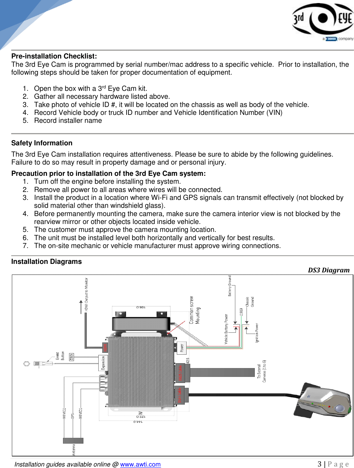   Installation guides available online @ www.awti.com                                                                                         3 | P a g e      Pre-installation Checklist: The 3rd Eye Cam is programmed by serial number/mac address to a specific vehicle.  Prior to installation, the following steps should be taken for proper documentation of equipment.  1.  Open the box with a 3rd Eye Cam kit. 2.  Gather all necessary hardware listed above. 3.  Take photo of vehicle ID #, it will be located on the chassis as well as body of the vehicle. 4.  Record Vehicle body or truck ID number and Vehicle Identification Number (VIN) 5.  Record installer name  Safety Information The 3rd Eye Cam installation requires attentiveness. Please be sure to abide by the following guidelines. Failure to do so may result in property damage and or personal injury. Precaution prior to installation of the 3rd Eye Cam system: 1.  Turn off the engine before installing the system. 2.  Remove all power to all areas where wires will be connected. 3.  Install the product in a location where Wi-Fi and GPS signals can transmit effectively (not blocked by solid material other than windshield glass). 4.  Before permanently mounting the camera, make sure the camera interior view is not blocked by the rearview mirror or other objects located inside vehicle. 5.   The customer must approve the camera mounting location. 6.   The unit must be installed level both horizontally and vertically for best results. 7.   The on-site mechanic or vehicle manufacturer must approve wiring connections.  Installation Diagrams                                                       DS3 Diagram 