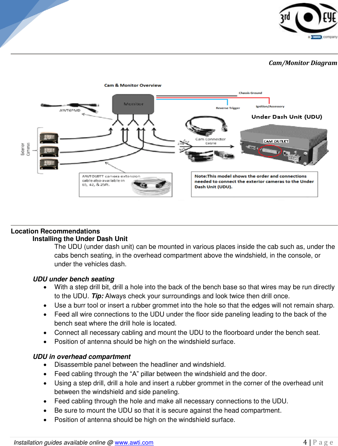   Installation guides available online @ www.awti.com                                                                                         4 | P a g e                           Cam/Monitor Diagram  Location Recommendations Installing the Under Dash Unit The UDU (under dash unit) can be mounted in various places inside the cab such as, under the cabs bench seating, in the overhead compartment above the windshield, in the console, or under the vehicles dash.  UDU under bench seating   With a step drill bit, drill a hole into the back of the bench base so that wires may be run directly to the UDU. Tip: Always check your surroundings and look twice then drill once.    Use a burr tool or insert a rubber grommet into the hole so that the edges will not remain sharp.    Feed all wire connections to the UDU under the floor side paneling leading to the back of the bench seat where the drill hole is located.   Connect all necessary cabling and mount the UDU to the floorboard under the bench seat.    Position of antenna should be high on the windshield surface. UDU in overhead compartment     Disassemble panel between the headliner and windshield.    Feed cabling through the “A” pillar between the windshield and the door.   Using a step drill, drill a hole and insert a rubber grommet in the corner of the overhead unit between the windshield and side paneling.   Feed cabling through the hole and make all necessary connections to the UDU.   Be sure to mount the UDU so that it is secure against the head compartment.    Position of antenna should be high on the windshield surface.  