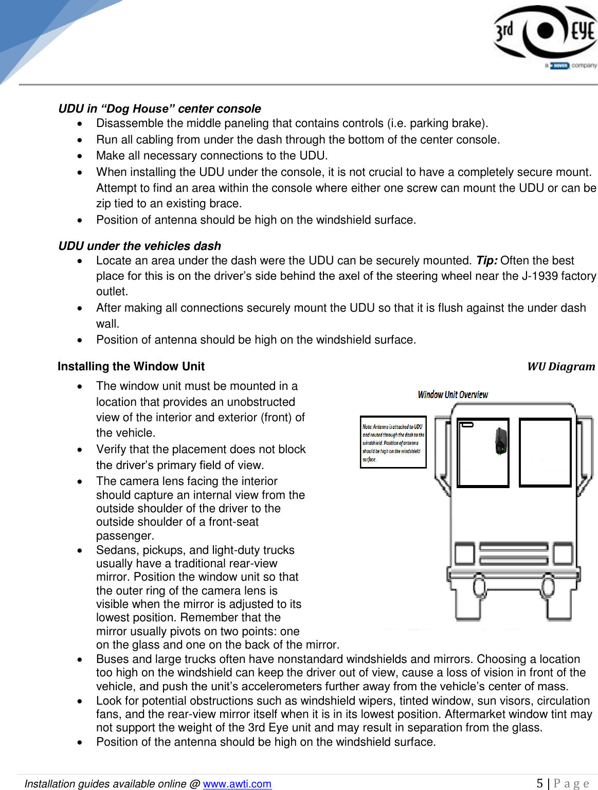   Installation guides available online @ www.awti.com                                                                                         5 | P a g e       UDU in “Dog House” center console   Disassemble the middle paneling that contains controls (i.e. parking brake).   Run all cabling from under the dash through the bottom of the center console.    Make all necessary connections to the UDU.    When installing the UDU under the console, it is not crucial to have a completely secure mount. Attempt to find an area within the console where either one screw can mount the UDU or can be zip tied to an existing brace.   Position of antenna should be high on the windshield surface. UDU under the vehicles dash   Locate an area under the dash were the UDU can be securely mounted. Tip: Often the best place for this is on the driver’s side behind the axel of the steering wheel near the J-1939 factory outlet.    After making all connections securely mount the UDU so that it is flush against the under dash wall.    Position of antenna should be high on the windshield surface. Installing the Window Unit                    WU Diagram    The window unit must be mounted in a location that provides an unobstructed view of the interior and exterior (front) of the vehicle.    Verify that the placement does not block the driver’s primary field of view.    The camera lens facing the interior should capture an internal view from the outside shoulder of the driver to the outside shoulder of a front-seat passenger.    Sedans, pickups, and light-duty trucks usually have a traditional rear-view mirror. Position the window unit so that the outer ring of the camera lens is visible when the mirror is adjusted to its lowest position. Remember that the mirror usually pivots on two points: one on the glass and one on the back of the mirror.   Buses and large trucks often have nonstandard windshields and mirrors. Choosing a location too high on the windshield can keep the driver out of view, cause a loss of vision in front of the vehicle, and push the unit’s accelerometers further away from the vehicle’s center of mass.   Look for potential obstructions such as windshield wipers, tinted window, sun visors, circulation fans, and the rear-view mirror itself when it is in its lowest position. Aftermarket window tint may not support the weight of the 3rd Eye unit and may result in separation from the glass.   Position of the antenna should be high on the windshield surface.   