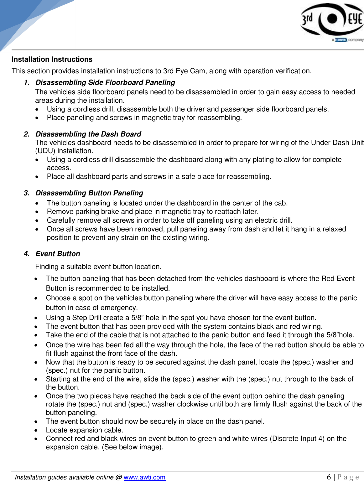   Installation guides available online @ www.awti.com                                                                                         6 | P a g e     Installation Instructions This section provides installation instructions to 3rd Eye Cam, along with operation verification.  1.  Disassembling Side Floorboard Paneling The vehicles side floorboard panels need to be disassembled in order to gain easy access to needed areas during the installation.   Using a cordless drill, disassemble both the driver and passenger side floorboard panels.    Place paneling and screws in magnetic tray for reassembling.   2.  Disassembling the Dash Board  The vehicles dashboard needs to be disassembled in order to prepare for wiring of the Under Dash Unit (UDU) installation.   Using a cordless drill disassemble the dashboard along with any plating to allow for complete access.   Place all dashboard parts and screws in a safe place for reassembling.    3.  Disassembling Button Paneling     The button paneling is located under the dashboard in the center of the cab.   Remove parking brake and place in magnetic tray to reattach later.    Carefully remove all screws in order to take off paneling using an electric drill.   Once all screws have been removed, pull paneling away from dash and let it hang in a relaxed position to prevent any strain on the existing wiring.  4.  Event Button  Finding a suitable event button location.   The button paneling that has been detached from the vehicles dashboard is where the Red Event Button is recommended to be installed.   Choose a spot on the vehicles button paneling where the driver will have easy access to the panic button in case of emergency.   Using a Step Drill create a 5/8” hole in the spot you have chosen for the event button.    The event button that has been provided with the system contains black and red wiring.   Take the end of the cable that is not attached to the panic button and feed it through the 5/8”hole.   Once the wire has been fed all the way through the hole, the face of the red button should be able to fit flush against the front face of the dash.    Now that the button is ready to be secured against the dash panel, locate the (spec.) washer and (spec.) nut for the panic button.    Starting at the end of the wire, slide the (spec.) washer with the (spec.) nut through to the back of the button.    Once the two pieces have reached the back side of the event button behind the dash paneling rotate the (spec.) nut and (spec.) washer clockwise until both are firmly flush against the back of the button paneling.    The event button should now be securely in place on the dash panel.    Locate expansion cable.   Connect red and black wires on event button to green and white wires (Discrete Input 4) on the expansion cable. (See below image).  