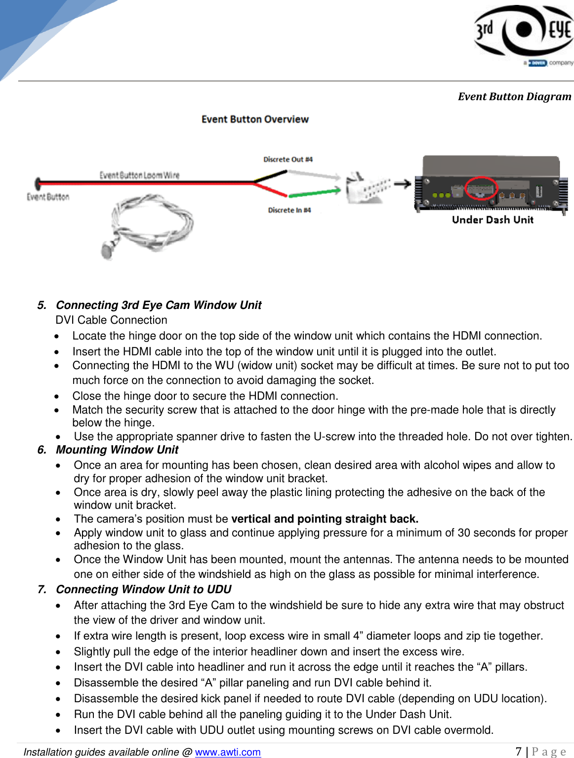   Installation guides available online @ www.awti.com                                                                                         7 | P a g e                  Event Button Diagram  5.  Connecting 3rd Eye Cam Window Unit  DVI Cable Connection   Locate the hinge door on the top side of the window unit which contains the HDMI connection.   Insert the HDMI cable into the top of the window unit until it is plugged into the outlet.   Connecting the HDMI to the WU (widow unit) socket may be difficult at times. Be sure not to put too much force on the connection to avoid damaging the socket.   Close the hinge door to secure the HDMI connection.   Match the security screw that is attached to the door hinge with the pre-made hole that is directly below the hinge.   Use the appropriate spanner drive to fasten the U-screw into the threaded hole. Do not over tighten.   6.  Mounting Window Unit    Once an area for mounting has been chosen, clean desired area with alcohol wipes and allow to dry for proper adhesion of the window unit bracket.   Once area is dry, slowly peel away the plastic lining protecting the adhesive on the back of the window unit bracket.  The camera’s position must be vertical and pointing straight back.   Apply window unit to glass and continue applying pressure for a minimum of 30 seconds for proper adhesion to the glass.   Once the Window Unit has been mounted, mount the antennas. The antenna needs to be mounted one on either side of the windshield as high on the glass as possible for minimal interference. 7.  Connecting Window Unit to UDU   After attaching the 3rd Eye Cam to the windshield be sure to hide any extra wire that may obstruct the view of the driver and window unit.  If extra wire length is present, loop excess wire in small 4” diameter loops and zip tie together.    Slightly pull the edge of the interior headliner down and insert the excess wire.   Insert the DVI cable into headliner and run it across the edge until it reaches the “A” pillars.  Disassemble the desired “A” pillar paneling and run DVI cable behind it.   Disassemble the desired kick panel if needed to route DVI cable (depending on UDU location).   Run the DVI cable behind all the paneling guiding it to the Under Dash Unit.   Insert the DVI cable with UDU outlet using mounting screws on DVI cable overmold. 