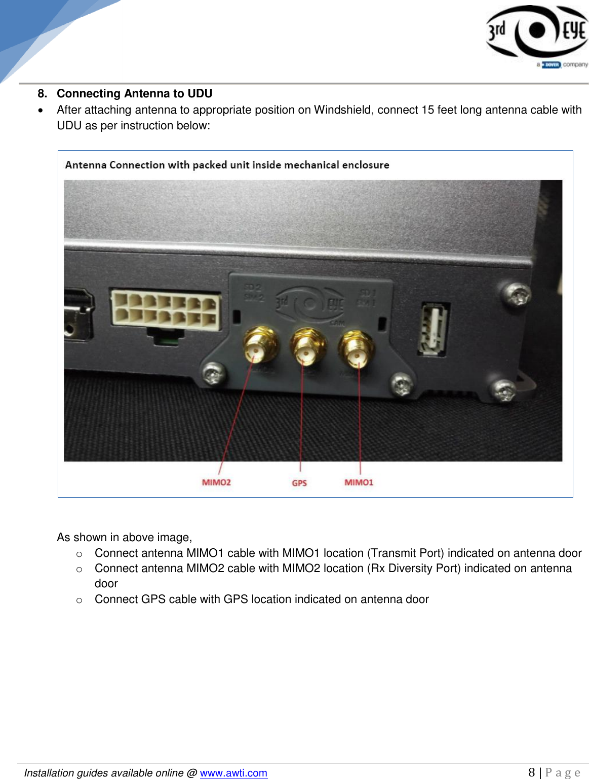   Installation guides available online @ www.awti.com                                                                                         8 | P a g e      8.  Connecting Antenna to UDU   After attaching antenna to appropriate position on Windshield, connect 15 feet long antenna cable with UDU as per instruction below:     As shown in above image,  o  Connect antenna MIMO1 cable with MIMO1 location (Transmit Port) indicated on antenna door o  Connect antenna MIMO2 cable with MIMO2 location (Rx Diversity Port) indicated on antenna door o  Connect GPS cable with GPS location indicated on antenna door          