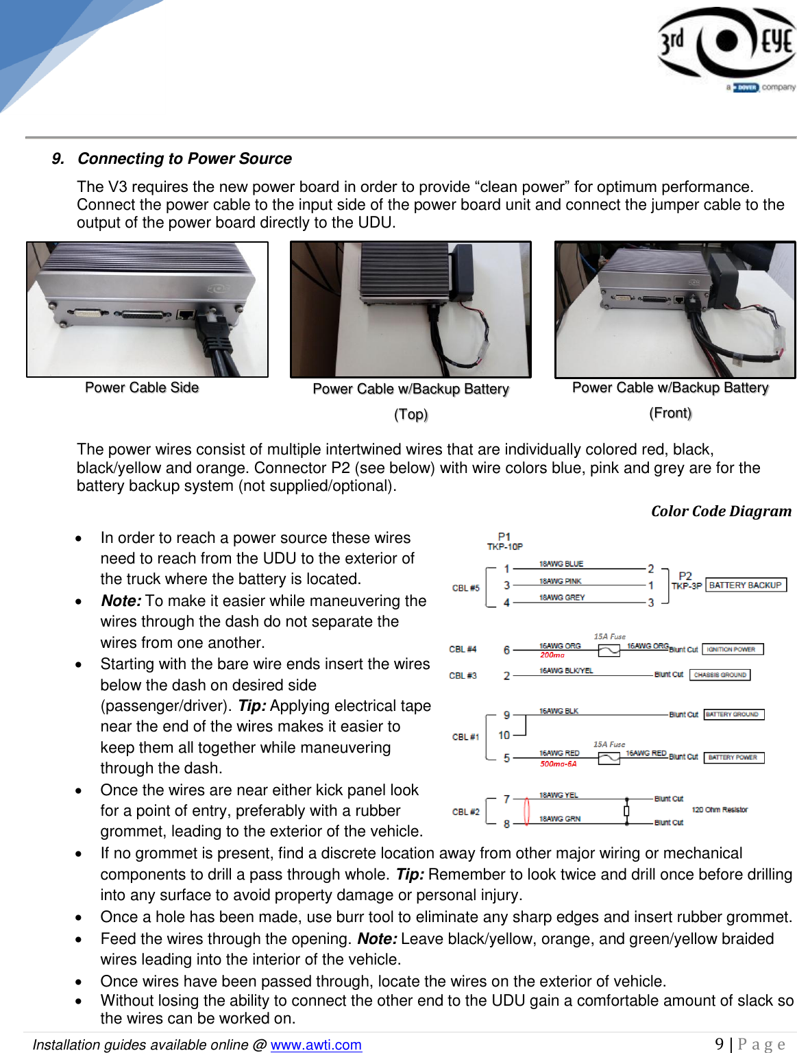   Installation guides available online @ www.awti.com                                                                                         9 | P a g e       9.  Connecting to Power Source  The V3 requires the new power board in order to provide “clean power” for optimum performance. Connect the power cable to the input side of the power board unit and connect the jumper cable to the output of the power board directly to the UDU.   The power wires consist of multiple intertwined wires that are individually colored red, black, black/yellow and orange. Connector P2 (see below) with wire colors blue, pink and grey are for the battery backup system (not supplied/optional).             Color Code Diagram   In order to reach a power source these wires need to reach from the UDU to the exterior of the truck where the battery is located.   Note: To make it easier while maneuvering the wires through the dash do not separate the wires from one another.   Starting with the bare wire ends insert the wires below the dash on desired side (passenger/driver). Tip: Applying electrical tape near the end of the wires makes it easier to keep them all together while maneuvering through the dash.    Once the wires are near either kick panel look for a point of entry, preferably with a rubber grommet, leading to the exterior of the vehicle.   If no grommet is present, find a discrete location away from other major wiring or mechanical components to drill a pass through whole. Tip: Remember to look twice and drill once before drilling into any surface to avoid property damage or personal injury.   Once a hole has been made, use burr tool to eliminate any sharp edges and insert rubber grommet.    Feed the wires through the opening. Note: Leave black/yellow, orange, and green/yellow braided wires leading into the interior of the vehicle.    Once wires have been passed through, locate the wires on the exterior of vehicle.   Without losing the ability to connect the other end to the UDU gain a comfortable amount of slack so the wires can be worked on.  Power Cable Side Power Cable w/Backup Battery (Front)  Power Cable w/Backup Battery (Top) 