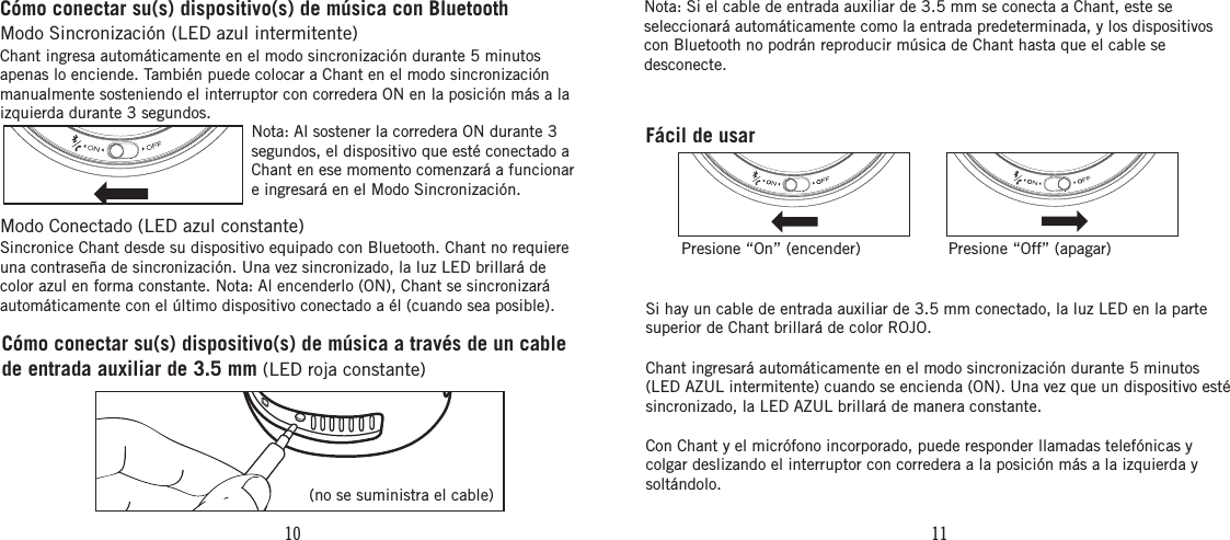 10 11Fácil de usarPresione “On” (encender) Presione “Off” (apagar)Cómo conectar su(s) dispositivo(s) de música a través de un cable de entrada auxiliar de 3.5 mm (LED roja constante)(no se suministra el cable)Nota: Si el cable de entrada auxiliar de 3.5 mm se conecta a Chant, este se seleccionará automáticamente como la entrada predeterminada, y los dispositivos con Bluetooth no podrán reproducir música de Chant hasta que el cable se desconecte.Si hay un cable de entrada auxiliar de 3.5 mm conectado, la luz LED en la parte superior de Chant brillará de color ROJO.Chant ingresará automáticamente en el modo sincronización durante 5 minutos (LED AZUL intermitente) cuando se encienda (ON). Una vez que un dispositivo esté sincronizado, la LED AZUL brillará de manera constante.Con Chant y el micrófono incorporado, puede responder llamadas telefónicas y colgar deslizando el interruptor con corredera a la posición más a la izquierda y soltándolo.Cómo conectar su(s) dispositivo(s) de música con BluetoothModo Sincronización (LED azul intermitente) Chant ingresa automáticamente en el modo sincronización durante 5 minutos apenas lo enciende. También puede colocar a Chant en el modo sincronización manualmente sosteniendo el interruptor con corredera ON en la posición más a la izquierda durante 3 segundos.Modo Conectado (LED azul constante) Sincronice Chant desde su dispositivo equipado con Bluetooth. Chant no requiere una contraseña de sincronización. Una vez sincronizado, la luz LED brillará de color azul en forma constante. Nota: Al encenderlo (ON), Chant se sincronizará automáticamente con el último dispositivo conectado a él (cuando sea posible).Nota: Al sostener la corredera ON durante 3 segundos, el dispositivo que esté conectado a Chant en ese momento comenzará a funcionar e ingresará en el Modo Sincronización.