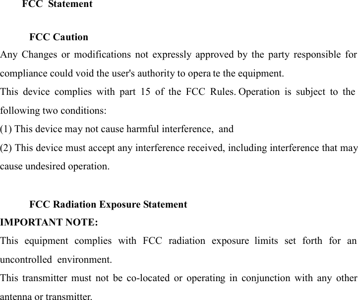 FCC  Statement  FCC &amp; IC Statement   FCC Caution Any  Changes  or  modifications  not  expressly  approved  by  the  party  responsible  for compliance could void the user&apos;s authority to operate the equipment. This  device  complies  with  part  15  of  the  FCC  Rules.  Operation  is  subject  to  the following two conditions: (1) This device may not cause harmful interference, and (2) This device must accept any interference received, including interference that may cause undesired operation.   FCC Radiation Exposure Statement IMPORTANT NOTE: This  equipment  complies  with  FCC  radiation  exposure  limits  set  forth  for  an uncontrolled  environment.  This  equipment  should  be installed  and  operated  with minimum distance 20cm between the radiator &amp; your body. This  transmitter  must  not  be  co-located  or  operating  in  conjunction  with  any  other antenna or transmitter.  1. FCC &amp; IC Statement  1.1. FCC Caution Any  Changes  or  modifications  not  expressly  approved  by  the  party  responsible  for compliance could void the user&apos;s authority to operate the equipment. This  device  complies  with  part  15  of  the  FCC  Rules.  Operation  is  subject  to  the following two conditions: (1) This device may not cause harmful interference, and (2) This device must accept any interference received, including interference that may cause undesired operation.  1.2. FCC Radiation Exposure Statement IMPORTANT NOTE: This  equipment  complies  with  FCC  radiation  exposure  limits  set  forth  for  an uncontrolled  environment.  This  equipment  should  be  installed  and  operated  with minimum distance 20cm between the radiator &amp; your body. This  transmitter  must  not  be  co-located  or  operating  in  conjunction  with  any  other antenna or transmitter.     FCC Caution Any  Changes  or  modifications  not  expressly  approved  by  the  party  responsible  for compliance could void the user&apos;s authority to opera te the equipment. This  device  complies  with  part  15  of  the  FCC  Rules.  Operation  is  subject  to  the following two conditions: (1) This device may not cause harmful interference,  and (2) This device must accept any interference received, including interference that may cause undesired operation.   FCC Radiation Exposure Statement IMPORTANT NOTE: This  equipment  complies  with  FCC  radiation  exposure  limits  set  forth  for  an uncontrolled  environment. This  transmitter  must  not  be  co-located  or  operating  in  conjunction  with  any  other antenna or transmitter.  