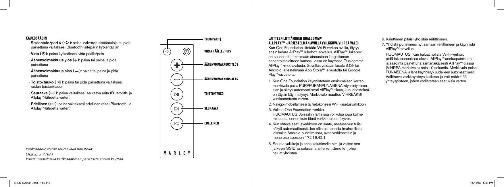 KAUKOSÄÄDIN- Sisääntulo/pari   ( ): selaa kytkettyjä sisääntuloja tai pidä painettuna valitaksesi Bluetooth-laiteparin kytkentätilan - Virta ( ): paina kytkeäksesi virta päälle/pois  - Äänenvoimakkuus ylös ( ): paina tai paina ja pidä painettuna - Äänenvoimakkuus alas ( ): paina tai paina ja pidä painettuna - Toisto/tauko ( ): paina tai pidä painettuna valitaksesi raidan toiston/tauon - Seuraava ( ): paina valitaksesi seuraava raita (Bluetooth- ja Allplay™-lähdettä varten) - Edellinen ( ): paina valitaksesi edellinen raita (Bluetooth- ja Allplay™-lähdettä varten) VIRTA PÄÄLLE /POIS TULO/PARI ÄÄNENVOIMAKKUUS YLÖS ÄÄNENVOIMAKKUUS ALAS TOISTO/TAUKOSEURAAVA EDELLINENLAITTEEN LIITTÄMINEN QUALCOMM®ALLPLAY™ -JÄRJESTELMÄN AVULLA (VILKKUVA VIHREÄ VALO)Kun One Foundation liitetään Wi-Fi-verkon avulla, täytyy ensin ladata AllPlay™ Jukebox -sovellus. AllPlay™ Jukebox on suunniteltu toimimaan ainoastaan langattoman äänentoistolaitteen kanssa, jossa on käytössä Qualcomm® AllPlay™ -media-alusta. Sovellus voidaan ladata iOS- tai Android-järjestelmään App Store™ -sivustolta tai Google Play™-sivustolta. 1. Kun One Foundation käynnistetään ensimmäisen kerran,   MERKKIVALOPALAA0520052!.05.!)3%.!K¹YNNISTYMISEN    ajan ja siirtyy automaattisesti AllPlay™-tilaan, kun järjestelmä  ONT¹YSINK¹YNNISTYNYT-ERKKIVALOMUUTTUU6)(2%¯+3)     verkkoasetusta varten. .AVIGOIMOBIILILAITTEESITAITIETOKONEESI7I&amp;IASETUSVALIKKOON 6ALITSE/NE&amp;OUNDATIONVERKKO (5/-!5453Ð*OISSAKINLAITTEISSAVOIKULUAJOPAKOLME     minuuttia, ennen kuin tämä verkko tulee näkyviin. 4. Kun yhteys asetusverkkoon on saatu, asetussivun tulisi        näkyä automaattisesti. Jos näin ei tapahdu (mahdollista            joissakin Android-puhelimissa), avaa verkkoselain ja  MENEOSOITTEESEEN3EURAAVALIKKOJAJAANNAKAIUTTIMELLENIMIJAVALITSESEN J¹LKEEN33)$JASALASANASILLEREITITTIMELLEJOHON     haluat yhdistää. 6. Kaiuttimen pitäisi yhdistää reitittimeen.  7. Yhdistä puhelimesi nyt samaan reitittimeen ja käynnistä      AllPlay™-sovellus.      (5/-!5453Ð+UNHALUATNOLLATA7I&amp;IVERKON    pidä takapaneelissa olevaa AllPlay™-asetuspainiketta      ja säädintä painettuna samanaikaisesti AllPlay™-tilassa  6)(2%¯MERKKIVALONOINSEKUNTIA-ERKKIVALOPALAA05.!)3%.!JALAITEK¹YNNISTYYUUDELLEENAUTOMAATTISESTI6ALLITSEVAVERKKOYHTEYSKATKEAAJAVOITM¹¹RITT¹¹    yhteyspisteen, johon yhdistetään asetuksia varten.&lt;aukosććdin toimii seuraavalla paristolla͗ CR2025 3 V (sis.Ϳ Poista muoviliuska kaukosććƟmen paristosta ennen kćyƩöć.IB-EM-DA002_.indd   114-115 11/11/15   5:48 PM