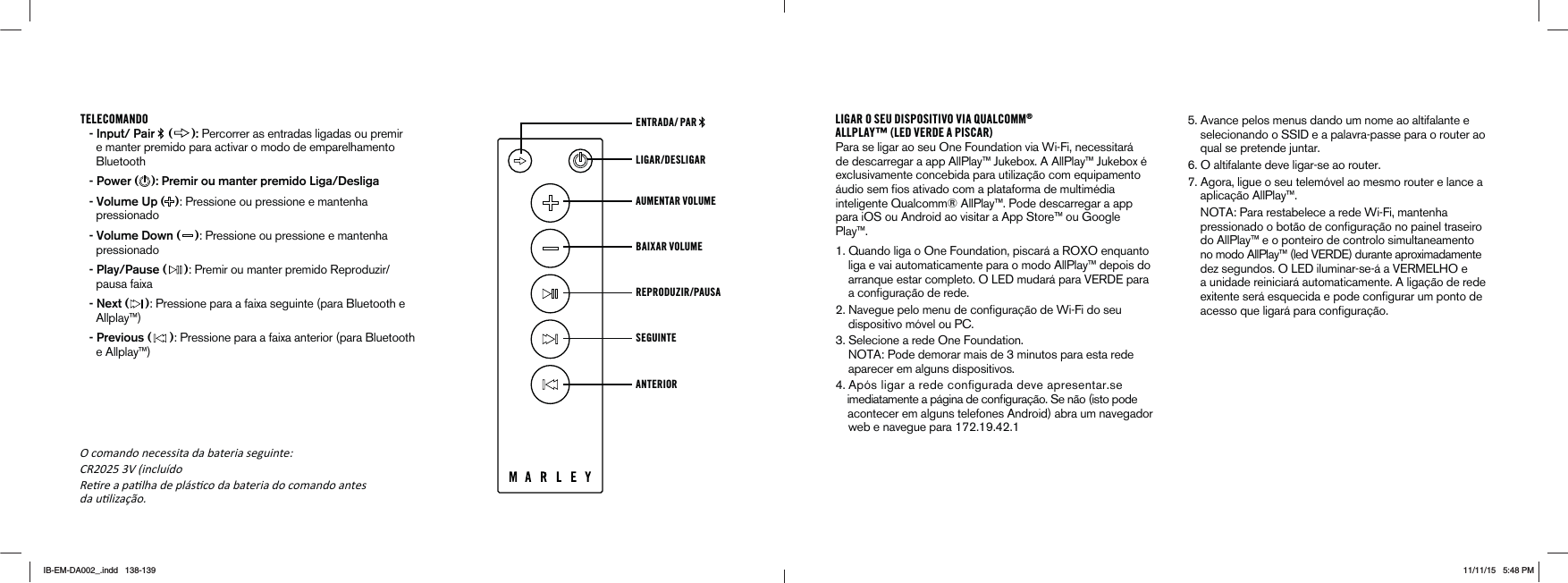 TELECOMANDO - Input/ Pair   ( ): Percorrer as entradas ligadas ou premir e manter premido para activar o modo de emparelhamento Bluetooth - Power ( ): Premir ou manter premido Liga/Desliga - Volume Up ( ): Pressione ou pressione e mantenha pressionado - Volume Down ( ): Pressione ou pressione e mantenha pressionado - Play/Pause ( )0REMIROUMANTERPREMIDO2EPRODUZIRpausa faixa - Next ( ): Pressione para a faixa seguinte (para Bluetooth e Allplay™) - Previous ( ): Pressione para a faixa anterior (para Bluetooth e Allplay™)LIGAR/DESLIGARENTRADA/ PAR AUMENTAR VOLUME BAIXAR VOLUMEREPRODUZIR/PAUSA SEGUINTEANTERIORLIGAR O SEU DISPOSITIVO VIA QUALCOMM®ALLPLAY™ (LED VERDE A PISCAR)Para se ligar ao seu One Foundation via Wi-Fi, necessitará de descarregar a app AllPlay™ Jukebox. A AllPlay™ Jukebox é exclusivamente concebida para utilização com equipamento ·UDIOSEMlOSATIVADOCOMAPLATAFORMADEMULTIM½DIAinteligente Qualcomm® AllPlay™. Pode descarregar a app para iOS ou Android ao visitar a App Store™ ou Google Play™. 1UANDOLIGAO/NE&amp;OUNDATIONPISCAR·A2/8/ENQUANTO    liga e vai automaticamente para o modo AllPlay™ depois do  ARRANQUEESTARCOMPLETO/,%$MUDAR·PARA6%2$%PARAACONlGURA¼ODEREDE .AVEGUEPELOMENUDECONlGURA¼ODE7I&amp;IDOSEU     dispositivo móvel ou PC. 3ELECIONEAREDE/NE&amp;OUNDATION ./4!0ODEDEMORARMAISDEMINUTOSPARAESTAREDE    aparecer em alguns dispositivos. !PÆSLIGARAREDECONlGURADADEVEAPRESENTARSE IMEDIATAMENTEAP·GINADECONlGURA¼O3EN¼OISTOPODE    acontecer em alguns telefones Android) abra um navegador  WEBENAVEGUEPARA!VANCEPELOSMENUSDANDOUMNOMEAOALTIFALANTEESELECIONANDOO33)$EAPALAVRAPASSEPARAOROUTERAO    qual se pretende juntar.  6. O altifalante deve ligar-se ao router.  7. Agora, ligue o seu telemóvel ao mesmo router e lance a      aplicação AllPlay™.      NOTA: Para restabelece a rede Wi-Fi, mantenha      PRESSIONADOOBOT¼ODECONlGURA¼ONOPAINELTRASEIRO    do AllPlay™ e o ponteiro de controlo simultaneamento  NOMODO!LL0LAYLED6%2$%DURANTEAPROXIMADAMENTEDEZSEGUNDOS/,%$ILUMINARSE·A6%2-%,(/E    a unidade reiniciará automaticamente. A ligação de rede EXITENTESER·ESQUECIDAEPODECONlGURARUMPONTODEACESSOQUELIGAR·PARACONlGURA¼OK comando necessita da bateria seguinte͗ CR2025 3V (incluído ReƟre a paƟlha de plásƟco da bateria do comando antesda uƟlizaĕĆo.IB-EM-DA002_.indd   138-139 11/11/15   5:48 PM
