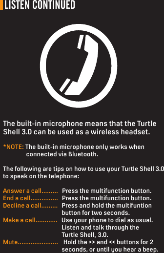 LISTEN CONTINUEDThe built-in microphone means that the Turtle Shell 3.0 can be used as a wireless headset.*NOTE: The built-in microphone only works when                 connected via Bluetooth.The following are tips on how to use your Turtle Shell 3.0 to speak on the telephone:Answer a call.........   Press the multifunction button.End a call...............   Press the multifunction button.Decline a call.........   Press and hold the multifuntion                                            button for two seconds.  Make a call............   Use your phone to dial as usual.                                             Listen and talk through the                                           Turtle Shell® 3.0.Mute......................    Hold the &gt;&gt; and &lt;&lt; buttons for 2                                            seconds, or until you hear a beep.