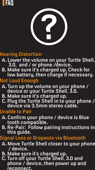 FAQHearing Distortion  A. Lower the volume on your Turtle Shell®         3.0®  and / or phone /device.   B. Make sure it’s charged up. Check for        low battery, then charge if necessary.Not Loud Enough  A. Turn up the volume on your phone /       device or your Turtle Shell® 3.0.  B. Make sure it’s charged up.  C. Plug the Turtle Shell in to your phone /       device via 3.5mm stereo cable.Unable to Pair  A. Conrm your phone / device is Blue       tooth compatible.  B. Re-Pair:  Follow pairing instructions in       this guide.Signal Loss or Dropouts via Bluetooth  A. Move Turtle Shell closer to your phone        / device.  B. Make sure it’s charged up.  C. Turn off your Turtle Shell® 3.0 and        phone / device, then power up and        reconnect.