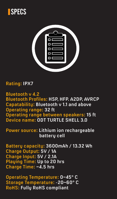 SPECSRating: IPX7Bluetooth v 4.2Bluetooth Profiles: HSP, HFP. A2DP, AVRCPCapatability: Bluetooth v 1.1 and aboveOperating range: 32 ftOperating range between speakers: 15 ftDevice name: ODT TURTLE SHELL 3.0Power source: Lithium ion rechargeable            battery cellBattery capacity: 3600mAh / 13.32 WhCharge Output: 5V / 1ACharge Input: 5V / 2.1APlaying Time: Up to 20 hrsCharge Time: ~4.5 hrsOperating Temperature: 0~45° CStorage Temperature: -20~60° CRoHS: Fully RoHS compliant