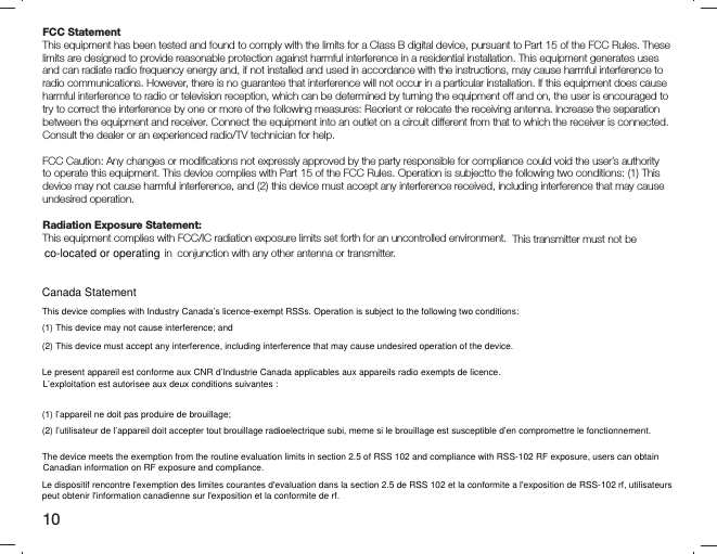 10FCC Statement This equipment has been tested and found to comply with the limits for a Class B digital device, pursuant to Part 15 of the FCC Rules. These limits are designed to provide reasonable protection against harmful interference in a residential installation. This equipment generates uses and can radiate radio frequency energy and, if not installed and used in accordance with the instructions, may cause harmful interference to radio communications. However, there is no guarantee that interference will not occur in a particular installation. If this equipment does cause harmful interference to radio or television reception, which can be determined by turning the equipment off and on, the user is encouraged to try to correct the interference by one or more of the following measures: Reorient or relocate the receiving antenna. Increase the separation between the equipment and receiver. Connect the equipment into an outlet on a circuit different from that to which the receiver is connected. Consult the dealer or an experienced radio/TV technician for help. FCC Caution: Any changes or modiﬁ cations not expressly approved by the party responsible for compliance could void the user’s authority to operate this equipment. This device complies with Part 15 of the FCC Rules. Operation is subjectto the following two conditions: (1) This device may not cause harmful interference, and (2) this device must accept any interference received, including interference that may cause undesired operation. Radiation Exposure Statement: This equipment complies with FCC/IC radiation exposure limits set forth for an uncontrolled environment.  This transmitter must not be in  conjunction with any other antenna or transmitter. Canada Statement This device complies with Industry Canada’s licence-exempt RSSs. Operation is subject to the following two conditions: (1) This device may not cause interference; and (2) This device must accept any interference, including interference that may cause undesired operation of the device. Le present appareil est conforme aux CNR d’Industrie Canada applicables aux appareils radio exempts de licence.(1) l’appareil ne doit pas produire de brouillage; (2) l’utilisateur de l’appareil doit accepter tout brouillage radioelectrique subi, meme si le brouillage est susceptible d’en compromettre le fonctionnement. The device meets the exemption from the routine evaluation limits in section 2.5 of RSS 102 and compliance with RSS-102 RF exposure, users can obtain Le dispositif rencontre l&apos;exemption des limites courantes d&apos;evaluation dans la section 2.5 de RSS 102 et la conformite a l&apos;exposition de RSS-102 rf, utilisateurs  L’exploitation est autorisee aux deux conditions suivantes : Canadian information on RF exposure and compliance. peut obtenir l&apos;information canadienne sur l&apos;exposition et la conformite de rf. co-located or operating 