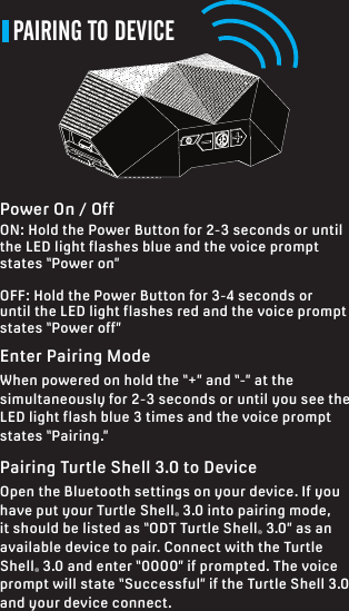 PAIRING TO DEVICEEnter Pairing ModeWhen powered on hold the “+” and “-” at the simultaneously for 2-3 seconds or until you see the LED light flash blue 3 times and the voice prompt states “Pairing.” Pairing Turtle Shell 3.0 to DeviceOpen the Bluetooth settings on your device. If you have put your Turtle Shell® 3.0 into pairing mode, it should be listed as “ODT Turtle Shell® 3.0” as an available device to pair. Connect with the Turtle Shell® 3.0 and enter “0000” if prompted. The voice prompt will state “Successful” if the Turtle Shell 3.0 and your device connect. Power On / OffON: Hold the Power Button for 2-3 seconds or until the LED light flashes blue and the voice prompt states “Power on”OFF: Hold the Power Button for 3-4 seconds or until the LED light flashes red and the voice prompt states “Power off”