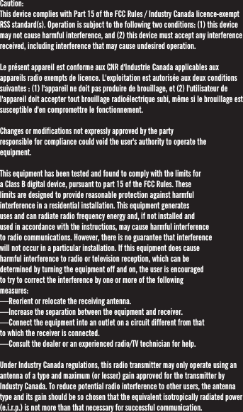 Caution:This device complies with Part 15 of the FCC Rules / Industry Canada licence-exempt RSS standard(s). Operation is subject to the following two conditions: (1) this device may not cause harmful interference, and (2) this device must accept any interference received, including interference that may cause undesired operation.Le présent appareil est conforme aux CNR d&apos;Industrie Canada applicables aux appareils radio exempts de licence. L&apos;exploitation est autorisée aux deux conditions suivantes : (1) l&apos;appareil ne doit pas produire de brouillage, et (2) l&apos;utilisateur de l&apos;appareil doit accepter tout brouillage radioélectrique subi, même si le brouillage est susceptible d&apos;en compromettre le fonctionnement.Changes or modifications not expressly approved by the party responsible for compliance could void the user&apos;s authority to operate the equipment.This equipment has been tested and found to comply with the limits for a Class B digital device, pursuant to part 15 of the FCC Rules. These limits are designed to provide reasonable protection against harmful interference in a residential installation. This equipment generates uses and can radiate radio frequency energy and, if not installed and used in accordance with the instructions, may cause harmful interference to radio communications. However, there is no guarantee that interference will not occur in a particular installation. If this equipment does cause harmful interference to radio or television reception, which can be determined by turning the equipment off and on, the user is encouraged to try to correct the interference by one or more of the following measures:—Reorient or relocate the receiving antenna.—Increase the separation between the equipment and receiver.—Connect the equipment into an outlet on a circuit different from that to which the receiver is connected.—Consult the dealer or an experienced radio/TV technician for help.Under Industry Canada regulations, this radio transmitter may only operate using an antenna of a type and maximum (or lesser) gain approved for the transmitter by Industry Canada. To reduce potential radio interference to other users, the antenna type and its gain should be so chosen that the equivalent isotropically radiated power (e.i.r.p.) is not more than that necessary for successful communication. 