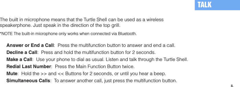 The built in microphone means that the Turtle Shell can be used as a wireless speakerphone. Just speak in the direction of the top grill.*NOTE The built-in microphone only works when connected via Bluetooth.Answer or End a Call:  Press the multifunction button to answer and end a call.  Decline a Call:  Press and hold the multifunction button for 2 seconds.Make a Call:  Use your phone to dial as usual. Listen and talk through the Turtle Shell. Redial Last Number:  Press the Main Function Button twice.Mute:  Hold the &gt;&gt; and &lt;&lt; Buttons for 2 seconds, or until you hear a beep.Simultaneous Calls:  To answer another call, just press the multifunction button.TALK8.