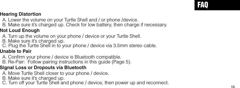Hearing Distortion  A. Lower the volume on your Turtle Shell and / or phone /device.   B. Make sure it’s charged up. Check for low battery, then charge if necessary.Not Loud Enough  A. Turn up the volume on your phone / device or your Turtle Shell.  B. Make sure it’s charged up.  C. Plug the Turtle Shell in to your phone / device via 3.5mm stereo cable.Unable to Pair  A. Conﬁrm your phone / device is Bluetooth compatible.  B. Re-Pair:  Follow pairing instructions in this guide (Page 5).Signal Loss or Dropouts via Bluetooth  A. Move Turtle Shell closer to your phone / device.  B. Make sure it’s charged up.  C. Turn off your Turtle Shell and phone / device, then power up and reconnect.FAQ10.