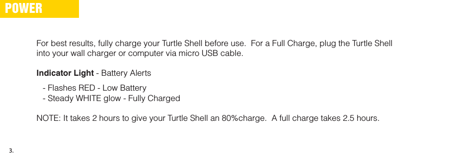 For best results, fully charge your Turtle Shell before use.  For a Full Charge, plug the Turtle Shell into your wall charger or computer via micro USB cable.Indicator Light - Battery Alerts- Flashes RED - Low Battery- Steady WHITE glow - Fully ChargedNOTE: It takes 2 hours to give your Turtle Shell an 80%charge.  A full charge takes 2.5 hours.POWER3.