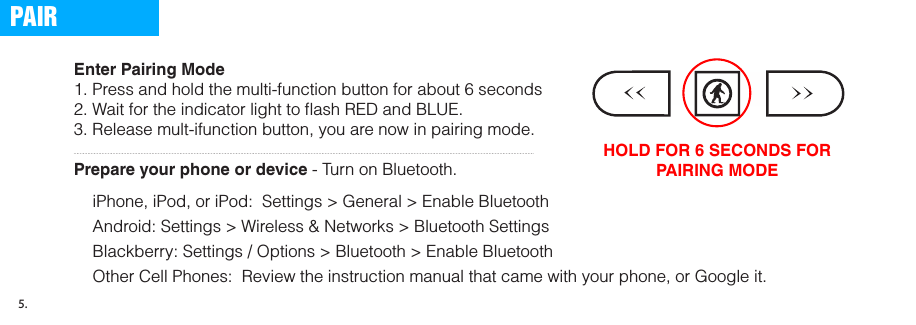 Enter Pairing Mode1. Press and hold the multi-function button for about 6 seconds2. Wait for the indicator light to ﬂash RED and BLUE. 3. Release mult-ifunction button, you are now in pairing mode. Prepare your phone or device - Turn on Bluetooth.iPhone, iPod, or iPod:  Settings &gt; General &gt; Enable BluetoothAndroid: Settings &gt; Wireless &amp; Networks &gt; Bluetooth Settings Blackberry: Settings / Options &gt; Bluetooth &gt; Enable Bluetooth Other Cell Phones:  Review the instruction manual that came with your phone, or Google it. HOLD FOR 6 SECONDS FOR PAIRING MODEPAIR5.