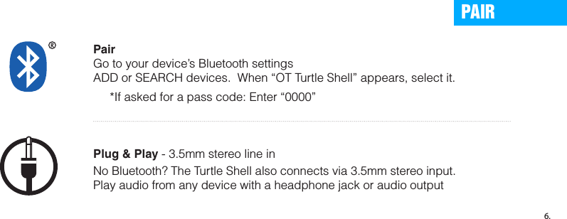 Enter Pairing Mode1. Press and hold the multi-function button for about 6 seconds2. Wait for the indicator light to ﬂash RED and BLUE. 3. Release mult-ifunction button, you are now in pairing mode. Prepare your phone or device - Turn on Bluetooth.iPhone, iPod, or iPod:  Settings &gt; General &gt; Enable BluetoothAndroid: Settings &gt; Wireless &amp; Networks &gt; Bluetooth Settings Blackberry: Settings / Options &gt; Bluetooth &gt; Enable Bluetooth Other Cell Phones:  Review the instruction manual that came with your phone, or Google it. PairGo to your device’s Bluetooth settingsADD or SEARCH devices.  When “OT Turtle Shell” appears, select it.     *If asked for a pass code: Enter “0000”Plug &amp; Play - 3.5mm stereo line inPAIR6.No Bluetooth? The Turtle Shell also connects via 3.5mm stereo input.Play audio from any device with a headphone jack or audio output